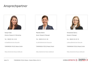 Ansprechpartner
Sonja Knab
Director Research & Marketing
Tel.: 089/92 50-12 69
s.knab@tomorrow-focus.de
ForwardAdGroup
http://tomorrow-focus-media.de
Mareike Rehm
Senior Research Manager
Tel.: 089/92 50-31 58
m.rehm@tomorrow-focus.de
ForwardAdGroup
http://tomorrow-focus-media.de
Smaranda Dancu
Research Manager
Tel.: 089/92 50-29 76
s.dancu@tomorrow-focus.de
ForwardAdGroup
http://tomorrow-focus-media.de
Seite 70 TOMORROW FOCUS Media | Mobile Effects 2013-2
 
