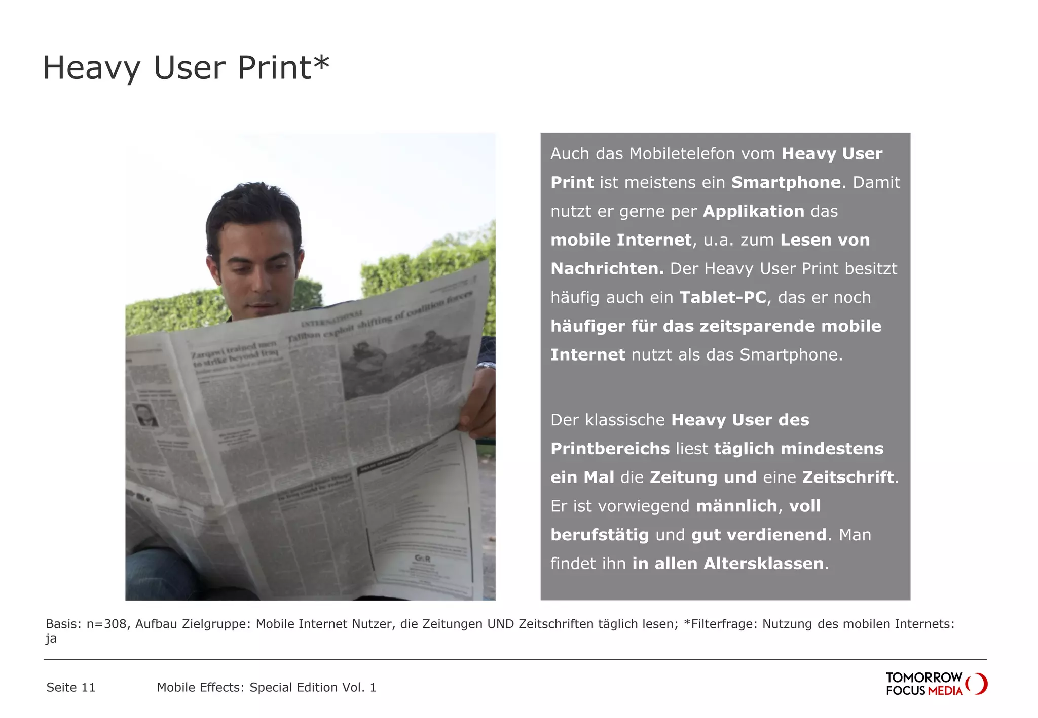 Heavy User Print*
Seite 11 Mobile Effects: Special Edition Vol. 1
Auch das Mobiletelefon vom Heavy User
Print ist meistens ein Smartphone. Damit
nutzt er gerne per Applikation das
mobile Internet, u.a. zum Lesen von
Nachrichten. Der Heavy User Print besitzt
häufig auch ein Tablet-PC, das er noch
häufiger für das zeitsparende mobile
Internet nutzt als das Smartphone.
Der klassische Heavy User des
Printbereichs liest täglich mindestens
ein Mal die Zeitung und eine Zeitschrift.
Er ist vorwiegend männlich, voll
berufstätig und gut verdienend. Man
findet ihn in allen Altersklassen.
Basis: n=308, Aufbau Zielgruppe: Mobile Internet Nutzer, die Zeitungen UND Zeitschriften täglich lesen; *Filterfrage: Nutzung des mobilen Internets:
ja
 