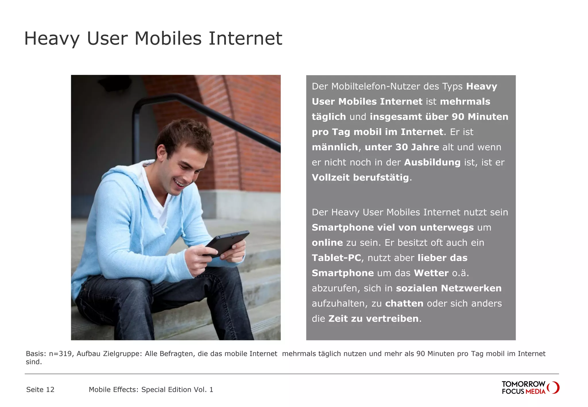 Heavy User Mobiles Internet
Seite 12 Mobile Effects: Special Edition Vol. 1
Der Mobiltelefon-Nutzer des Typs Heavy
User Mobiles Internet ist mehrmals
täglich und insgesamt über 90 Minuten
pro Tag mobil im Internet. Er ist
männlich, unter 30 Jahre alt und wenn
er nicht noch in der Ausbildung ist, ist er
Vollzeit berufstätig.
Der Heavy User Mobiles Internet nutzt sein
Smartphone viel von unterwegs um
online zu sein. Er besitzt oft auch ein
Tablet-PC, nutzt aber lieber das
Smartphone um das Wetter o.ä.
abzurufen, sich in sozialen Netzwerken
aufzuhalten, zu chatten oder sich anders
die Zeit zu vertreiben.
Basis: n=319, Aufbau Zielgruppe: Alle Befragten, die das mobile Internet mehrmals täglich nutzen und mehr als 90 Minuten pro Tag mobil im Internet
sind.
 