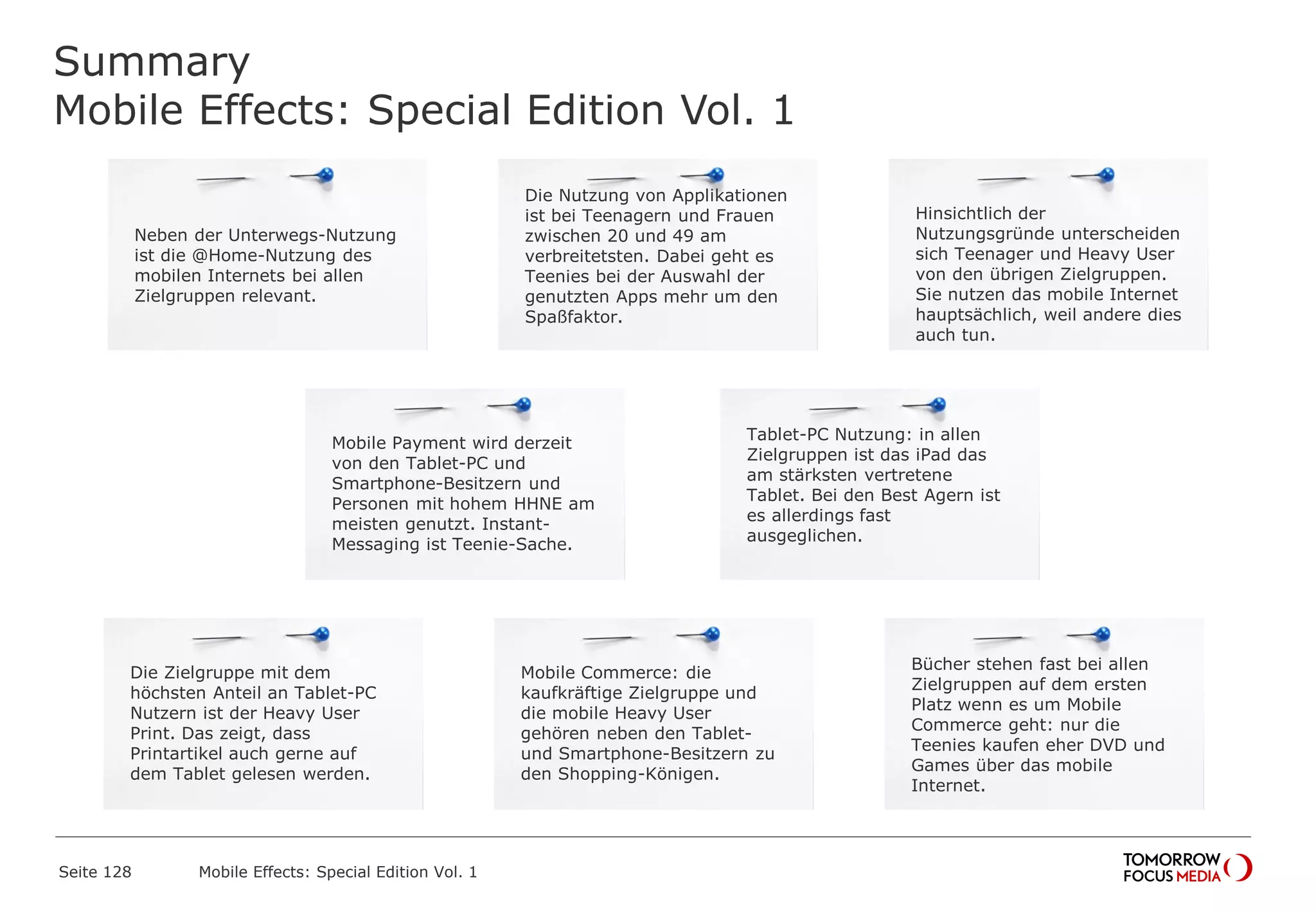 Summary
Mobile Effects: Special Edition Vol. 1
Seite 128 Mobile Effects: Special Edition Vol. 1
Neben der Unterwegs-Nutzung
ist die @Home-Nutzung des
mobilen Internets bei allen
Zielgruppen relevant.
Mobile Payment wird derzeit
von den Tablet-PC und
Smartphone-Besitzern und
Personen mit hohem HHNE am
meisten genutzt. Instant-
Messaging ist Teenie-Sache.
Die Zielgruppe mit dem
höchsten Anteil an Tablet-PC
Nutzern ist der Heavy User
Print. Das zeigt, dass
Printartikel auch gerne auf
dem Tablet gelesen werden.
Die Nutzung von Applikationen
ist bei Teenagern und Frauen
zwischen 20 und 49 am
verbreitetsten. Dabei geht es
Teenies bei der Auswahl der
genutzten Apps mehr um den
Spaßfaktor.
Mobile Commerce: die
kaufkräftige Zielgruppe und
die mobile Heavy User
gehören neben den Tablet-
und Smartphone-Besitzern zu
den Shopping-Königen.
Hinsichtlich der
Nutzungsgründe unterscheiden
sich Teenager und Heavy User
von den übrigen Zielgruppen.
Sie nutzen das mobile Internet
hauptsächlich, weil andere dies
auch tun.
Tablet-PC Nutzung: in allen
Zielgruppen ist das iPad das
am stärksten vertretene
Tablet. Bei den Best Agern ist
es allerdings fast
ausgeglichen.
Bücher stehen fast bei allen
Zielgruppen auf dem ersten
Platz wenn es um Mobile
Commerce geht: nur die
Teenies kaufen eher DVD und
Games über das mobile
Internet.
 