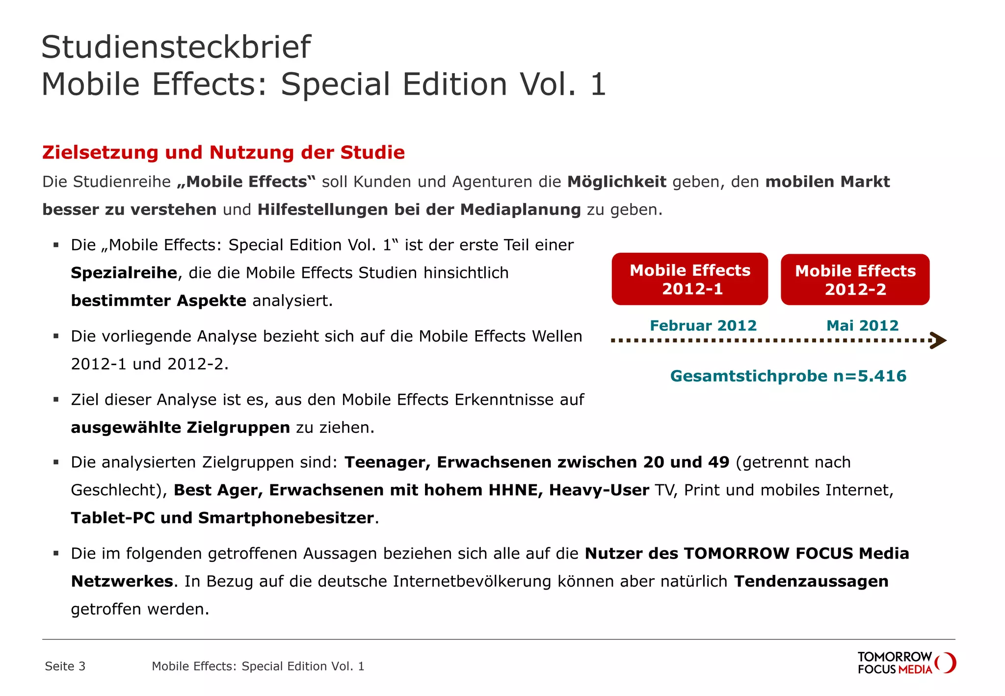 Studiensteckbrief
Mobile Effects: Special Edition Vol. 1
Seite 3 Mobile Effects: Special Edition Vol. 1
Februar 2012
Mobile Effects
2012-1
Mobile Effects
2012-2
Mai 2012
Gesamtstichprobe n=5.416
Zielsetzung und Nutzung der Studie
Die Studienreihe „Mobile Effects“ soll Kunden und Agenturen die Möglichkeit geben, den mobilen Markt
besser zu verstehen und Hilfestellungen bei der Mediaplanung zu geben.
 Die „Mobile Effects: Special Edition Vol. 1“ ist der erste Teil einer
Spezialreihe, die die Mobile Effects Studien hinsichtlich
bestimmter Aspekte analysiert.
 Die vorliegende Analyse bezieht sich auf die Mobile Effects Wellen
2012-1 und 2012-2.
 Ziel dieser Analyse ist es, aus den Mobile Effects Erkenntnisse auf
ausgewählte Zielgruppen zu ziehen.
 Die analysierten Zielgruppen sind: Teenager, Erwachsenen zwischen 20 und 49 (getrennt nach
Geschlecht), Best Ager, Erwachsenen mit hohem HHNE, Heavy-User TV, Print und mobiles Internet,
Tablet-PC und Smartphonebesitzer.
 Die im folgenden getroffenen Aussagen beziehen sich alle auf die Nutzer des TOMORROW FOCUS Media
Netzwerkes. In Bezug auf die deutsche Internetbevölkerung können aber natürlich Tendenzaussagen
getroffen werden.
 