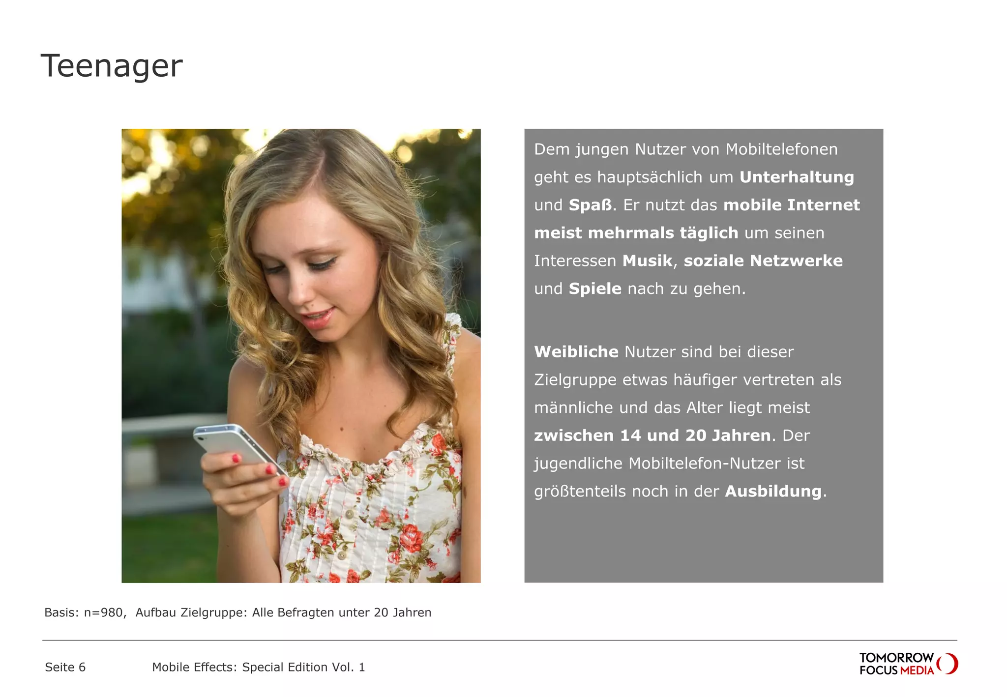 Teenager
Seite 6 Mobile Effects: Special Edition Vol. 1
Dem jungen Nutzer von Mobiltelefonen
geht es hauptsächlich um Unterhaltung
und Spaß. Er nutzt das mobile Internet
meist mehrmals täglich um seinen
Interessen Musik, soziale Netzwerke
und Spiele nach zu gehen.
Weibliche Nutzer sind bei dieser
Zielgruppe etwas häufiger vertreten als
männliche und das Alter liegt meist
zwischen 14 und 20 Jahren. Der
jugendliche Mobiltelefon-Nutzer ist
größtenteils noch in der Ausbildung.
Basis: n=980, Aufbau Zielgruppe: Alle Befragten unter 20 Jahren
 