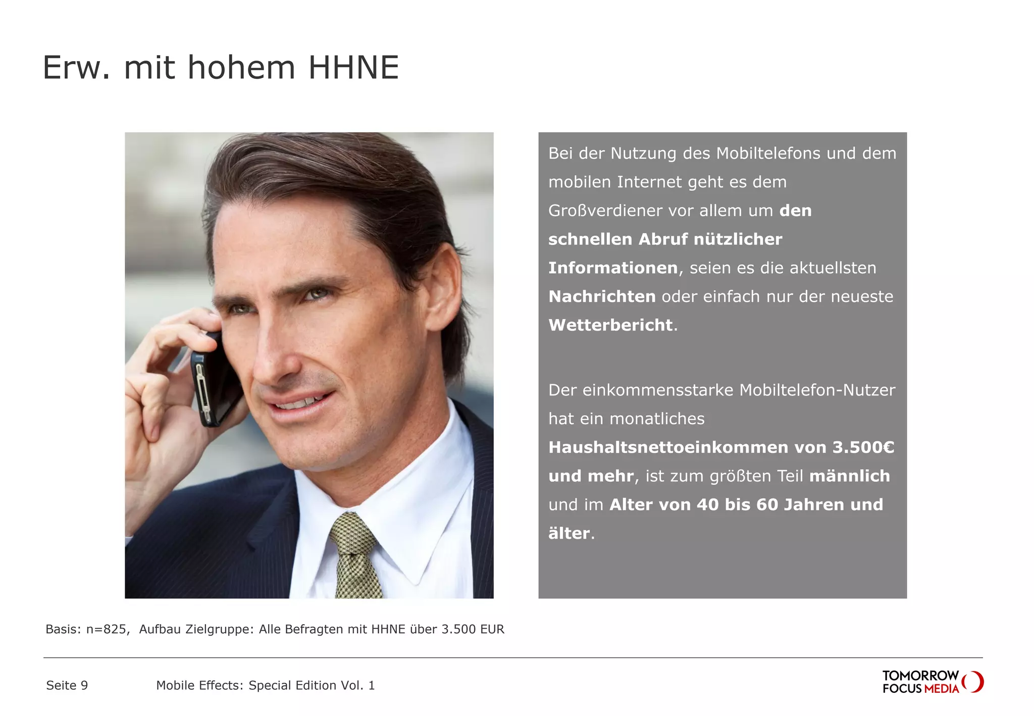 Erw. mit hohem HHNE
Seite 9 Mobile Effects: Special Edition Vol. 1
Bei der Nutzung des Mobiltelefons und dem
mobilen Internet geht es dem
Großverdiener vor allem um den
schnellen Abruf nützlicher
Informationen, seien es die aktuellsten
Nachrichten oder einfach nur der neueste
Wetterbericht.
Der einkommensstarke Mobiltelefon-Nutzer
hat ein monatliches
Haushaltsnettoeinkommen von 3.500€
und mehr, ist zum größten Teil männlich
und im Alter von 40 bis 60 Jahren und
älter.
Basis: n=825, Aufbau Zielgruppe: Alle Befragten mit HHNE über 3.500 EUR
 