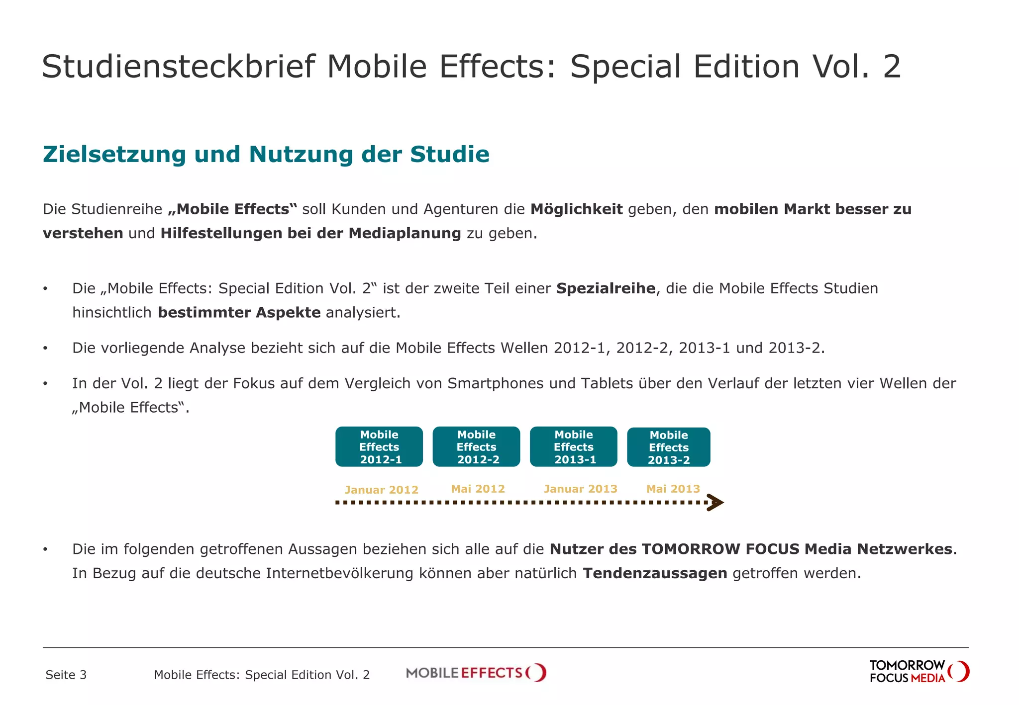 Studiensteckbrief Mobile Effects: Special Edition Vol. 2
Zielsetzung und Nutzung der Studie
Die Studienreihe „Mobile Effects“ soll Kunden und Agenturen die Möglichkeit geben, den mobilen Markt besser zu
verstehen und Hilfestellungen bei der Mediaplanung zu geben.
• Die „Mobile Effects: Special Edition Vol. 2“ ist der zweite Teil einer Spezialreihe, die die Mobile Effects Studien
hinsichtlich bestimmter Aspekte analysiert.
• Die vorliegende Analyse bezieht sich auf die Mobile Effects Wellen 2012-1, 2012-2, 2013-1 und 2013-2.
• In der Vol. 2 liegt der Fokus auf dem Vergleich von Smartphones und Tablets über den Verlauf der letzten vier Wellen der
„Mobile Effects“.
• Die im folgenden getroffenen Aussagen beziehen sich alle auf die Nutzer des TOMORROW FOCUS Media Netzwerkes.
In Bezug auf die deutsche Internetbevölkerung können aber natürlich Tendenzaussagen getroffen werden.
Seite 3 Mobile Effects: Special Edition Vol. 2
Januar 2012
Mobile
Effects
2012-1
Mobile
Effects
2013-2
Mobile
Effects
2013-1
Mobile
Effects
2012-2
Mai 2012 Januar 2013 Mai 2013
 