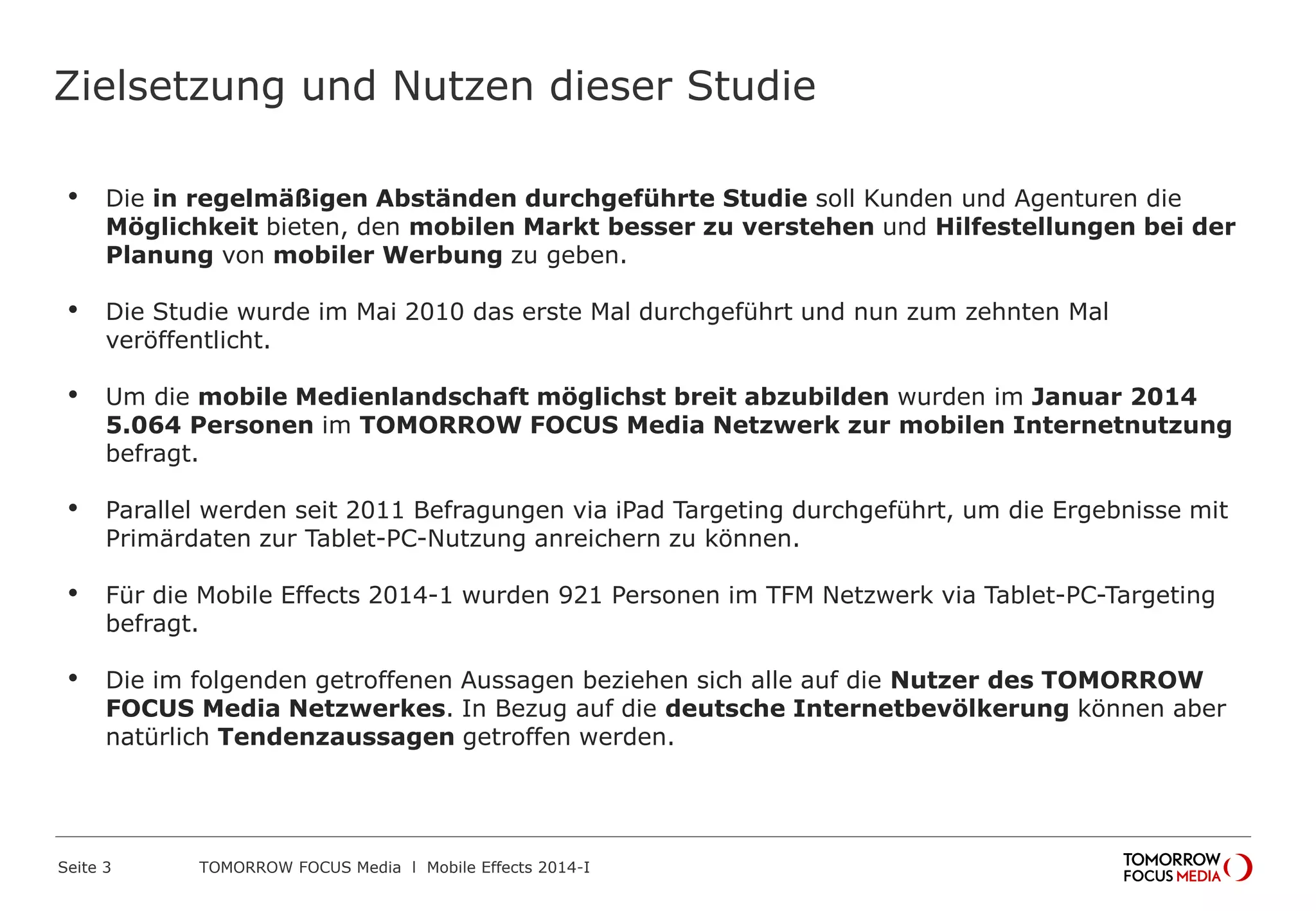 Zielsetzung und Nutzen dieser Studie
•

Die in regelmäßigen Abständen durchgeführte Studie soll Kunden und Agenturen die
Möglichkeit bieten, den mobilen Markt besser zu verstehen und Hilfestellungen bei der
Planung von mobiler Werbung zu geben.

•

Die Studie wurde im Mai 2010 das erste Mal durchgeführt und nun zum zehnten Mal
veröffentlicht.

•

Um die mobile Medienlandschaft möglichst breit abzubilden wurden im Januar 2014
5.064 Personen im TOMORROW FOCUS Media Netzwerk zur mobilen Internetnutzung
befragt.

•

Parallel werden seit 2011 Befragungen via iPad Targeting durchgeführt, um die Ergebnisse mit
Primärdaten zur Tablet-PC-Nutzung anreichern zu können.

•

Für die Mobile Effects 2014-1 wurden 921 Personen im TFM Netzwerk via Tablet-PC-Targeting
befragt.

•

Die im folgenden getroffenen Aussagen beziehen sich alle auf die Nutzer des TOMORROW
FOCUS Media Netzwerkes. In Bezug auf die deutsche Internetbevölkerung können aber
natürlich Tendenzaussagen getroffen werden.

Seite 3

TOMORROW FOCUS Media l Mobile Effects 2014-I

 