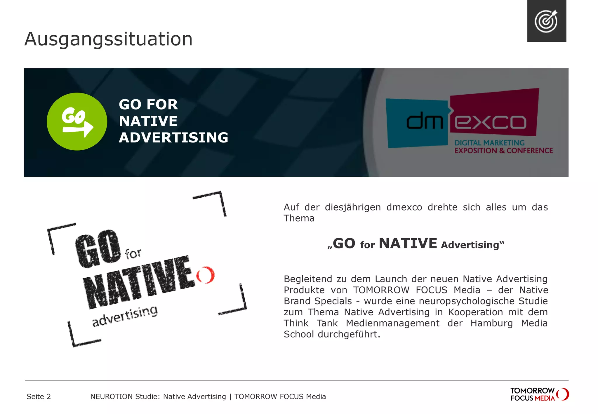 Ausgangssituation 
Seite 2 NEUROTION Studie: Native Advertising | TOMORROW FOCUS Media 
GO FOR 
NATIVE 
ADVERTISING 
Auf der diesjährigen dmexco drehte sich alles um das 
Thema 
„GO for NATIVE Advertising“ 
Begleitend zu dem Launch der neuen Native Advertising 
Produkte von TOMORROW FOCUS Media – der Native 
Brand Specials - wurde eine neuropsychologische Studie 
zum Thema Native Advertising in Kooperation mit dem 
Think Tank Medienmanagement der Hamburg Media 
School durchgeführt. 
 