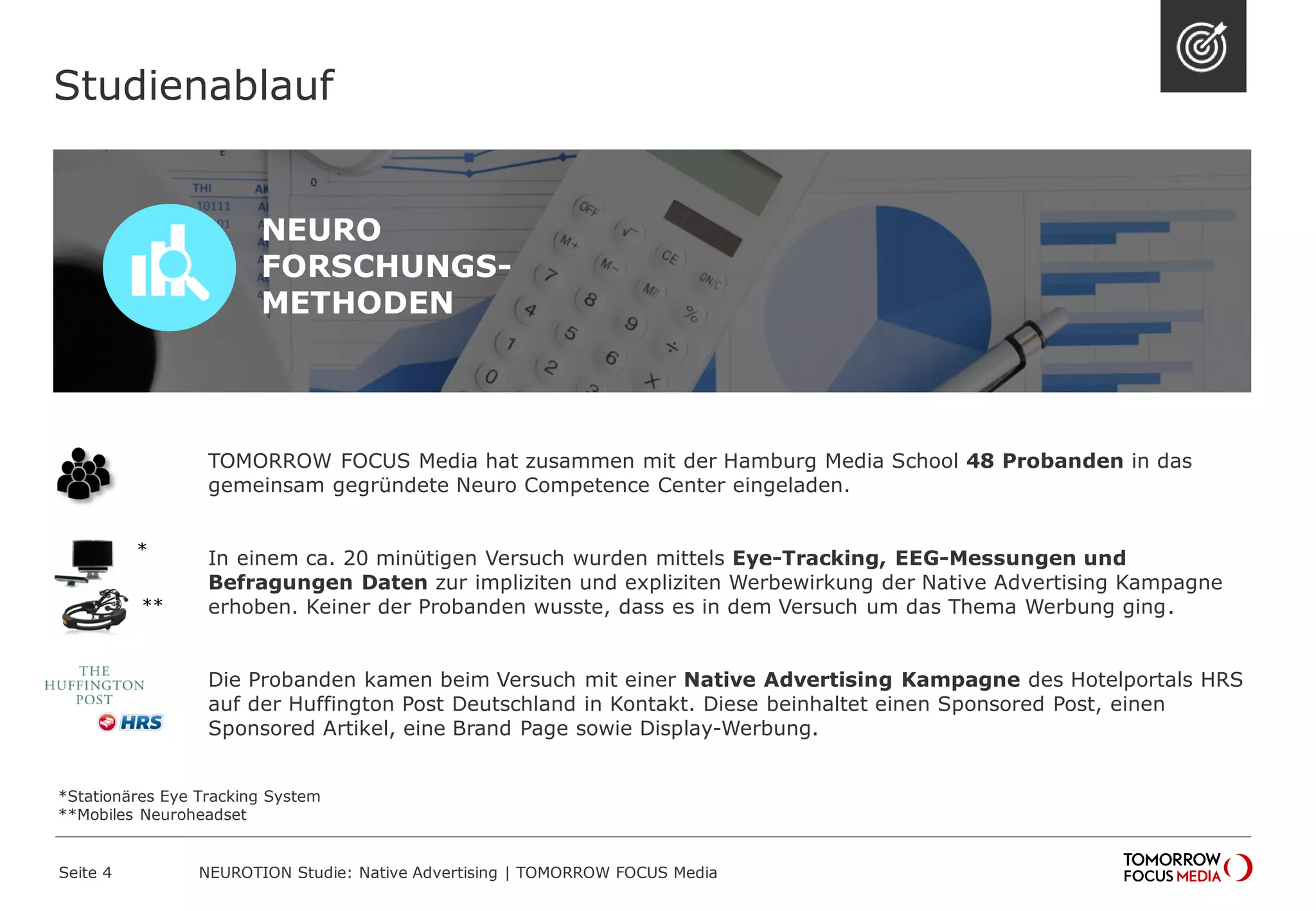 TOMORROW FOCUS Media hat zusammen mit der Hamburg Media School 48 Probanden in das 
gemeinsam gegründete Neuro Competence Center eingeladen. 
In einem ca. 20 minütigen Versuch wurden mittels Eye-Tracking, EEG-Messungen und 
Befragungen Daten zur impliziten und expliziten Werbewirkung der Native Advertising Kampagne 
erhoben. Keiner der Probanden wusste, dass es in dem Versuch um das Thema Werbung ging. 
Die Probanden kamen beim Versuch mit einer Native Advertising Kampagne des Hotelportals HRS 
auf der Huffington Post Deutschland in Kontakt. Diese beinhaltet einen Sponsored Post, einen 
Sponsored Artikel, eine Brand Page sowie Display-Werbung. 
Studienablauf 
NEURO 
FORSCHUNGS-METHODEN 
* 
** 
NEUROTION Studie: Native Advertising | TOMORROW Seite 4 FOCUS Media 
*Stationäres Eye Tracking System 
**Mobiles Neuroheadset 
 