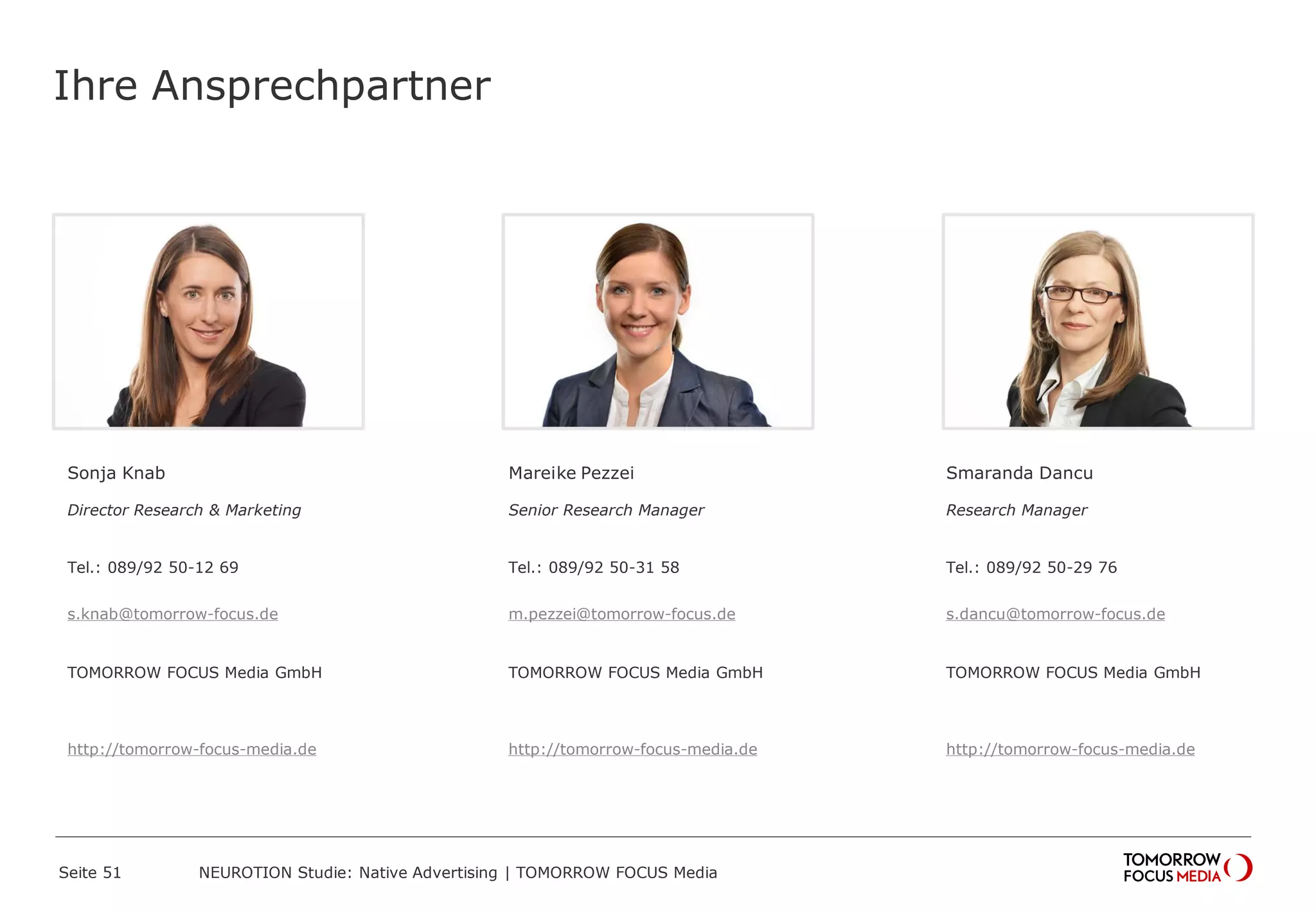 Ihre Ansprechpartner 
Sonja Knab 
Director Research & Marketing 
Tel.: 089/92 50-12 69 
s.knab@tomorrow-focus.de 
TOMORROW FOCUS Media GmbH 
http://tomorrow-focus-media.de 
Mareike Pezzei 
Senior Research Manager 
Tel.: 089/92 50-31 58 
m.pezzei@tomorrow-focus.de 
TOMORROW FOCUS Media GmbH 
http://tomorrow-focus-media.de 
Smaranda Dancu 
Research Manager 
Tel.: 089/92 50-29 76 
s.dancu@tomorrow-focus.de 
TOMORROW FOCUS Media GmbH 
http://tomorrow-focus-media.de 
Seite 51 NEUROTION Studie: Native Advertising | TOMORROW FOCUS Media 
 