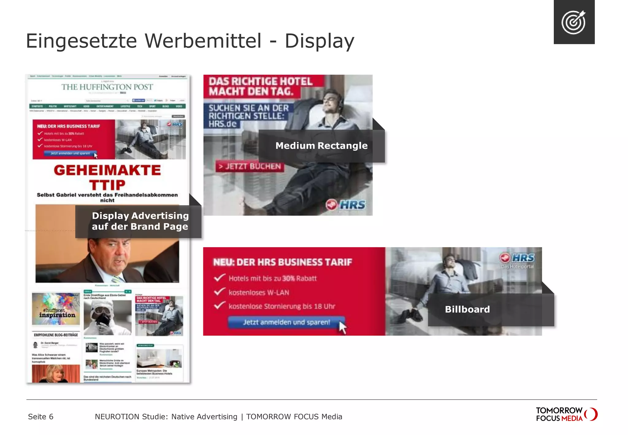 Eingesetzte Werbemittel - Display 
Display Advertising 
auf der Brand Page 
Medium Rectangle 
Billboard 
NEUROTION Studie: Native Advertising | TOMORROW Seite 6 FOCUS Media 
 