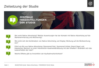 Wie wirkt Native Advertising? Welche Auswirkungen hat der Kontakt mit Native Advertising auf die 
Markenerinnerung und Aktivierung? 
Wie wirkt sich die Kombination von Native Advertising und Display Werbung auf die Werbewirkung 
aus? 
Führt ein Mix aus Native Advertising (Sponsored Post, Sponsored Artikel, Brand Page) und 
klassischen Bannern zu einer intensiveren Auseinandersetzung mit den Inhalten? Verändert sich das 
Leseverhalten der User? 
Welche Effekte gibt es hinsichtlich der Kaufwahrscheinlichkeit? 
Zielsetzung der Studie 
ZENTRALE 
FRAGESTELLTUNGEN 
DER STUDIE 
NEUROTION Studie: Native Advertising | TOMORROW Seite 3 FOCUS Media 
 