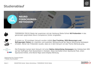 TOMORROW FOCUS Media hat zusammen mit der Hamburg Media School 48 Probanden in das 
gemeinsam gegründete Neuro Competence Center eingeladen. 
In einem ca. 20 minütigen Versuch wurden mittels Eye-Tracking, EEG-Messungen und 
Befragungen Daten zur impliziten und expliziten Werbewirkung der Native Advertising Kampagne 
erhoben. Keiner der Probanden wusste, dass es in dem Versuch um das Thema Werbung ging. 
Die Probanden kamen beim Versuch mit einer Native Advertising Kampagne des Hotelportals HRS 
auf der Huffington Post Deutschland in Kontakt. Diese beinhaltet einen Sponsored Post, einen 
Sponsored Artikel, eine Brand Page sowie Display-Werbung. 
Studienablauf 
NEURO 
FORSCHUNGS-METHODEN 
* 
** 
NEUROTION Studie: Native Advertising | TOMORROW Seite 4 FOCUS Media 
*Stationäres Eye Tracking System 
**Mobiles Neuroheadset 
 