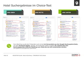 Hotel Suchergebnisse im Choice-Test 
Seite 40 NEUROTION Studie: Native Advertising | TOMORROW FOCUS Media 
H R S OBEN H R S MITTE H R S UNTEN 
Zum Abschluss wurde den Probanden noch einmal ein Screenshot von der Google Suchergebnis Seite, 
mit dem Suchwort Hotels, gezeigt. Die Probanden sollten angeben für welches der drei 
Buchungsportale (HRS.de, Booking.com, Hotel.de) sie sich entscheiden würden. 
Die Angabe der Suchergebnisse randomisierte. 
 