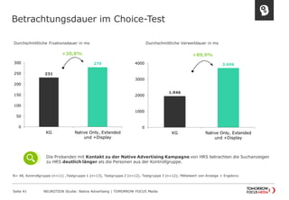 Betrachtungsdauer im Choice-Test 
Seite 41 NEUROTION Studie: Native Advertising | TOMORROW FOCUS Media 
231 
279 
0 
50 
100 
150 
200 
250 
300 
KG Native Only, Extended 
und +Display 
1.946 
3.696 
0 
1000 
2000 
3000 
4000 
KG Native Only, Extended 
und +Display 
+20,8% +89,9% 
N= 48, Kontrollgruppe (n=11) ,Testgruppe 1 (n=13), Testgruppe 2 (n=12), Testgruppe 3 (n=12); Mittelwert von Anzeige + Ergebnis 
Die Probanden mit Kontakt zu der Native Advertising Kampagne von HRS betrachten die Suchanzeigen 
zu HRS deutlich länger als die Personen aus der Kontrollgruppe. 
Durchschnittliche Fixationsdauer in ms 
Durchschnittliche Verweildauer in ms 
 