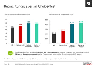 Betrachtungsdauer im Choice-Test 
Seite 42 NEUROTION Studie: Native Advertising | TOMORROW FOCUS Media 
Durchschnittliche Fixationsdauer in ms 
Durchschnittliche Verweildauer in ms 
231 
259 
297 
282 
0 
50 
100 
150 
200 
250 
300 
350 
KG Native Only Native 
Extended 
Native + 
Display 
1.946 
2.565 
4.123 
4.399 
0 
1000 
2000 
3000 
4000 
5000 
KG Native Only Native 
Extended 
Native + 
Display 
N= 48, Kontrollgruppe (n=11) ,Testgruppe 1 (n=13), Testgruppe 2 (n=12), Testgruppe 3 (n=12); Mittelwert von Anzeige + Ergebnis 
Der Kontakt mit der Brand Page erhöht die Aufmerksamkeit der User und führt im Choice Test zu einer 
längeren Betrachtungsdauer als bei Personen, die nicht auf der Brand Page von HRS waren. 
 