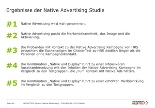 Ergebnisse der Native Advertising Studie 
Native Advertising wird wahrgenommen. 
Native Advertising pusht die Markenbekanntheit, das Image und die 
Aktivierung. 
Die Probanden mit Kontakt zu der Native Advertising Kampagne von HRS 
betrachten die Suchanzeigen im Choice-Test zu HRS deutlich länger als die 
Personen ohne Kampagnenkontakt. 
Die Kombination „Native und Display“ führt zu einer intensiveren 
Auseinandersetzung mit den Inhalten der Native Advertising Kampagne im 
Vergleich zu den Testgruppen, die „nur“ Kontakt mit Native Ads hatten. 
Die Kombination „Native und Display“ führt zu einer erhöhten Werbewirkung 
im Vergleich zu den Testgruppen. 
Seite 44 NEUROTION Studie: Native Advertising | TOMORROW FOCUS Media 
#1 
#2 
#3 
#4 
#5 
 
