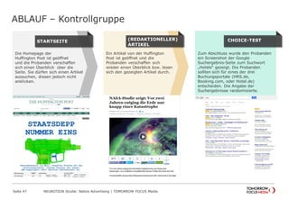 ABLAUF – Kontrollgruppe 
Seite 47 NEUROTION Studie: Native Advertising | TOMORROW FOCUS Media 
Zum Abschluss wurde den Probanden 
ein Screenshot der Google 
Suchergebnis-Seite zum Suchwort 
„Hotels“ gezeigt. Die Probanden 
sollten sich für eines der drei 
Buchungsportale (HRS.de, 
Booking.com, oder Hotel.de) 
entscheiden. Die Angabe der 
Suchergebnisse randomisierte. 
C H OICE-TEST 
Ein Artikel von der Huffington 
Post ist geöffnet und die 
Probanden verschaffen sich 
wieder einen Überblick bzw. lesen 
sich den gezeigten Artikel durch. 
(REDAKTIONELLER) 
ARTIKEL 
Die Homepage der 
Huffington Post ist geöffnet 
und die Probanden verschaffen 
sich einen Überblick über die 
Seite. Sie dürfen sich einen Artikel 
aussuchen, diesen jedoch nicht 
anklicken. 
S T ARTSEITE 
 