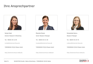 Ihre Ansprechpartner 
Sonja Knab 
Director Research & Marketing 
Tel.: 089/92 50-12 69 
s.knab@tomorrow-focus.de 
TOMORROW FOCUS Media GmbH 
http://tomorrow-focus-media.de 
Mareike Pezzei 
Senior Research Manager 
Tel.: 089/92 50-31 58 
m.pezzei@tomorrow-focus.de 
TOMORROW FOCUS Media GmbH 
http://tomorrow-focus-media.de 
Smaranda Dancu 
Research Manager 
Tel.: 089/92 50-29 76 
s.dancu@tomorrow-focus.de 
TOMORROW FOCUS Media GmbH 
http://tomorrow-focus-media.de 
Seite 51 NEUROTION Studie: Native Advertising | TOMORROW FOCUS Media 
 