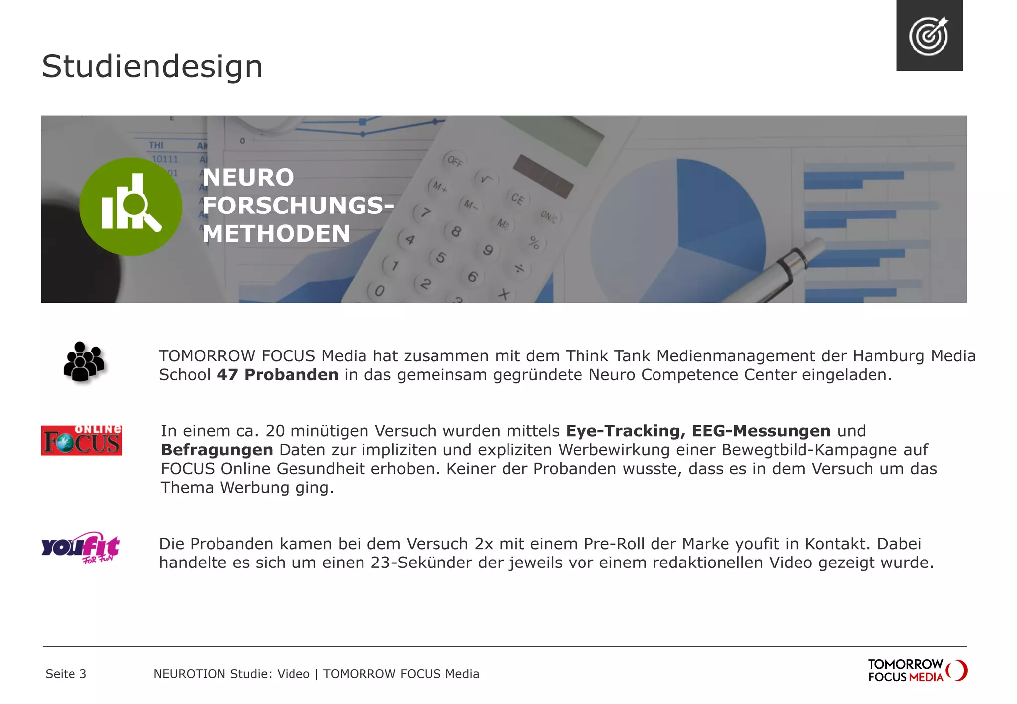 TOMORROW FOCUS Media hat zusammen mit dem Think Tank Medienmanagement der Hamburg Media
School 47 Probanden in das gemeinsam gegründete Neuro Competence Center eingeladen.
In einem ca. 20 minütigen Versuch wurden mittels Eye-Tracking, EEG-Messungen und
Befragungen Daten zur impliziten und expliziten Werbewirkung einer Bewegtbild-Kampagne auf
FOCUS Online Gesundheit erhoben. Keiner der Probanden wusste, dass es in dem Versuch um das
Thema Werbung ging.
Die Probanden kamen bei dem Versuch 2x mit einem Pre-Roll der Marke youfit in Kontakt. Dabei
handelte es sich um einen 23-Sekünder der jeweils vor einem redaktionellen Video gezeigt wurde.
Studiendesign
NEURO
FORSCHUNGS-
METHODEN
NEUROTION Studie: Video | TOMORROW FOCUS MediaSeite 3
 