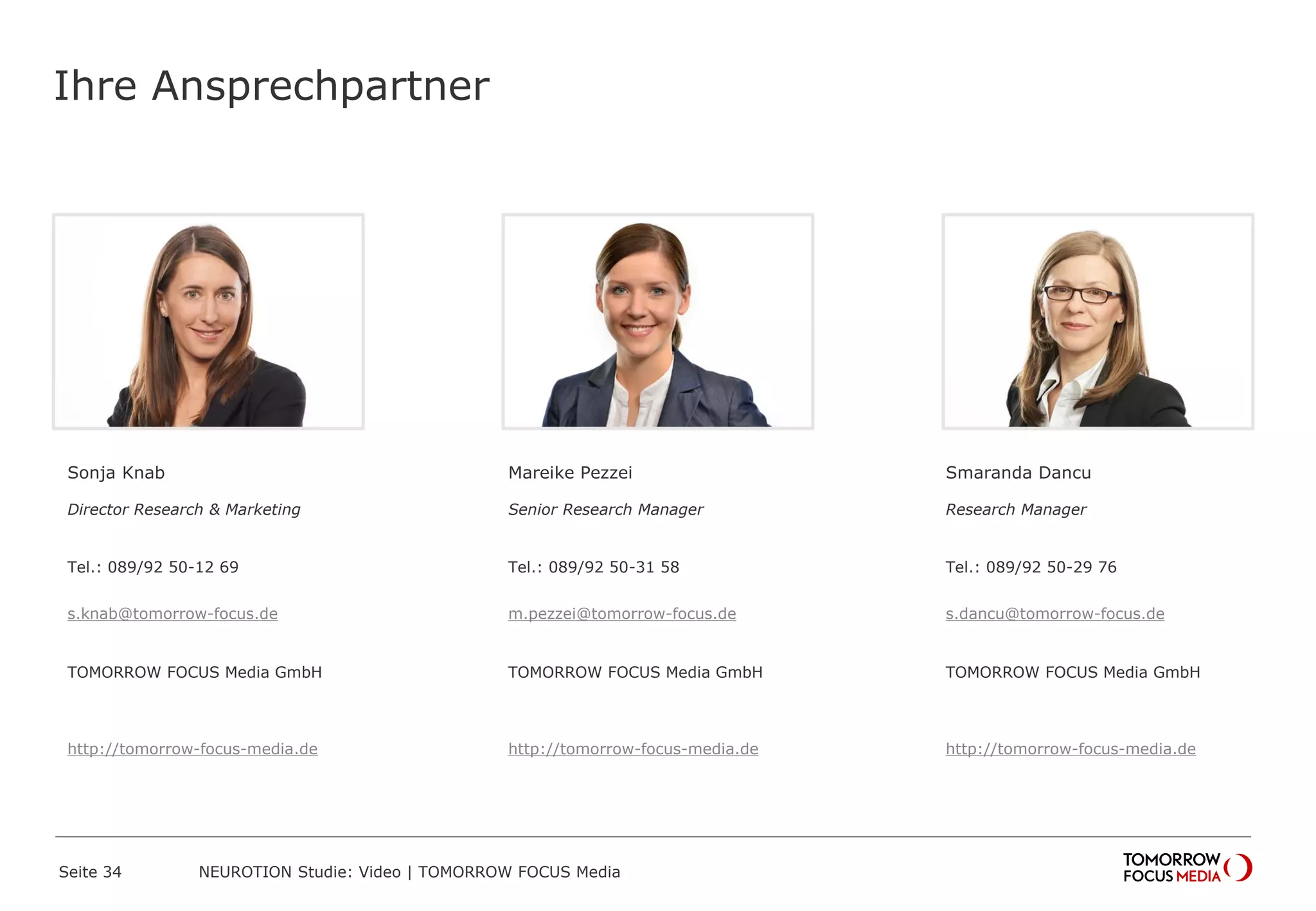 Ihre Ansprechpartner
Sonja Knab
Director Research & Marketing
Tel.: 089/92 50-12 69
s.knab@tomorrow-focus.de
ForwardAdGroup
http://tomorrow-focus-media.de
Mareike Pezzei
Senior Research Manager
Tel.: 089/92 50-31 58
m.pezzei@tomorrow-focus.de
ForwardAdGroup
http://tomorrow-focus-media.de
Smaranda Dancu
Research Manager
Tel.: 089/92 50-29 76
s.dancu@tomorrow-focus.de
ForwardAdGroup
http://tomorrow-focus-media.de
Seite 34 NEUROTION Studie: Video | TOMORROW FOCUS Media
 