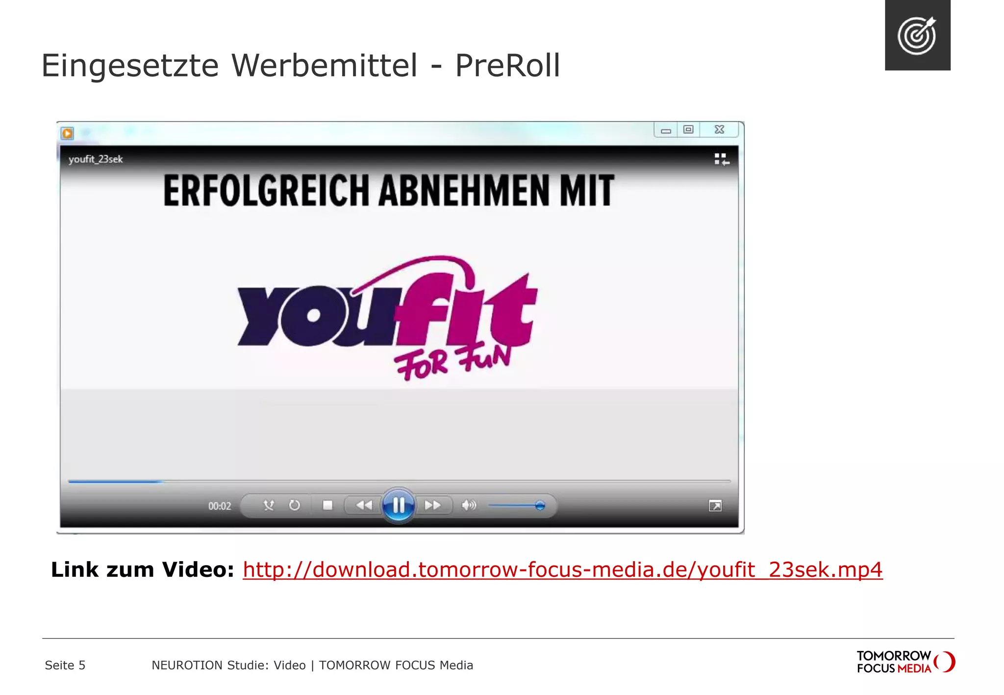Eingesetzte Werbemittel - PreRoll
NEUROTION Studie: Video | TOMORROW FOCUS MediaSeite 5
Link zum Video: http://download.tomorrow-focus-media.de/youfit_23sek.mp4
 