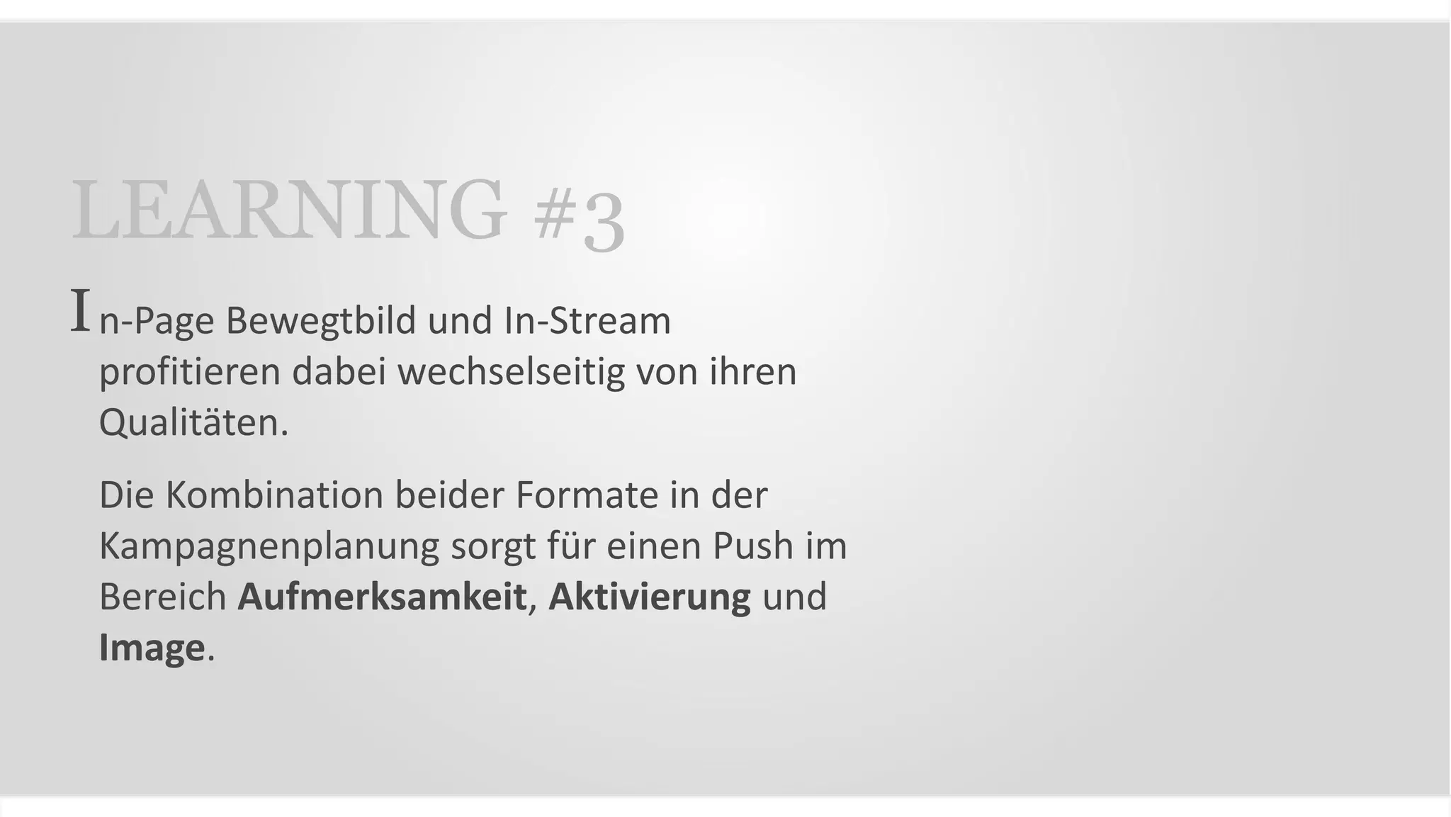 n-Page Bewegtbild und In-Stream
profitieren dabei wechselseitig von ihren
Qualitäten.
Die Kombination beider Formate in der
Kampagnenplanung sorgt für einen Push im
Bereich Aufmerksamkeit, Aktivierung und
Image.
LEARNING #3
I
 