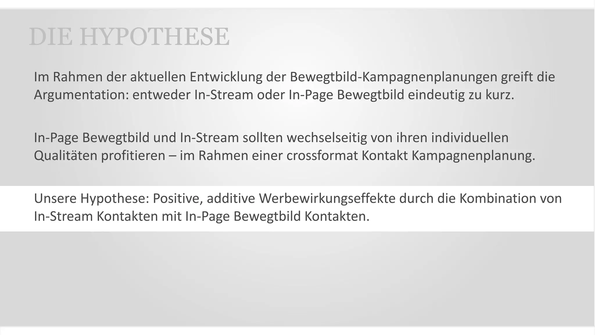 Im Rahmen der aktuellen Entwicklung der Bewegtbild-Kampagnenplanungen greift die
Argumentation: entweder In-Stream oder In-Page Bewegtbild eindeutig zu kurz.
In-Page Bewegtbild und In-Stream sollten wechselseitig von ihren individuellen
Qualitäten profitieren – im Rahmen einer crossformat Kontakt Kampagnenplanung.
Unsere Hypothese: Positive, additive Werbewirkungseffekte durch die Kombination von
In-Stream Kontakten mit In-Page Bewegtbild Kontakten.
DIE HYPOTHESE
 