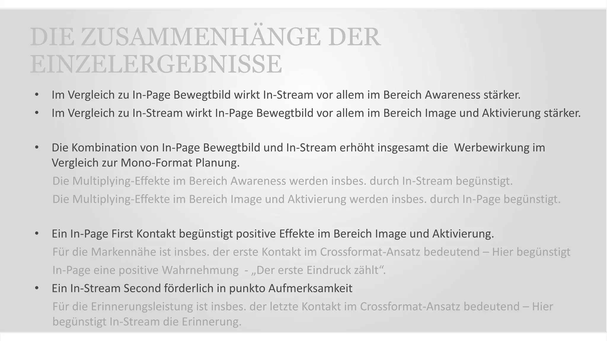 • Im Vergleich zu In-Page Bewegtbild wirkt In-Stream vor allem im Bereich Awareness stärker.
• Im Vergleich zu In-Stream wirkt In-Page Bewegtbild vor allem im Bereich Image und Aktivierung stärker.
• Die Kombination von In-Page Bewegtbild und In-Stream erhöht insgesamt die Werbewirkung im
Vergleich zur Mono-Format Planung.
Die Multiplying-Effekte im Bereich Awareness werden insbes. durch In-Stream begünstigt.
Die Multiplying-Effekte im Bereich Image und Aktivierung werden insbes. durch In-Page begünstigt.
• Ein In-Page First Kontakt begünstigt positive Effekte im Bereich Image und Aktivierung.
Für die Markennähe ist insbes. der erste Kontakt im Crossformat-Ansatz bedeutend – Hier begünstigt
In-Page eine positive Wahrnehmung - „Der erste Eindruck zählt“.
• Ein In-Stream Second förderlich in punkto Aufmerksamkeit
Für die Erinnerungsleistung ist insbes. der letzte Kontakt im Crossformat-Ansatz bedeutend – Hier
begünstigt In-Stream die Erinnerung.
DIE ZUSAMMENHÄNGE DER
EINZELERGEBNISSE
 