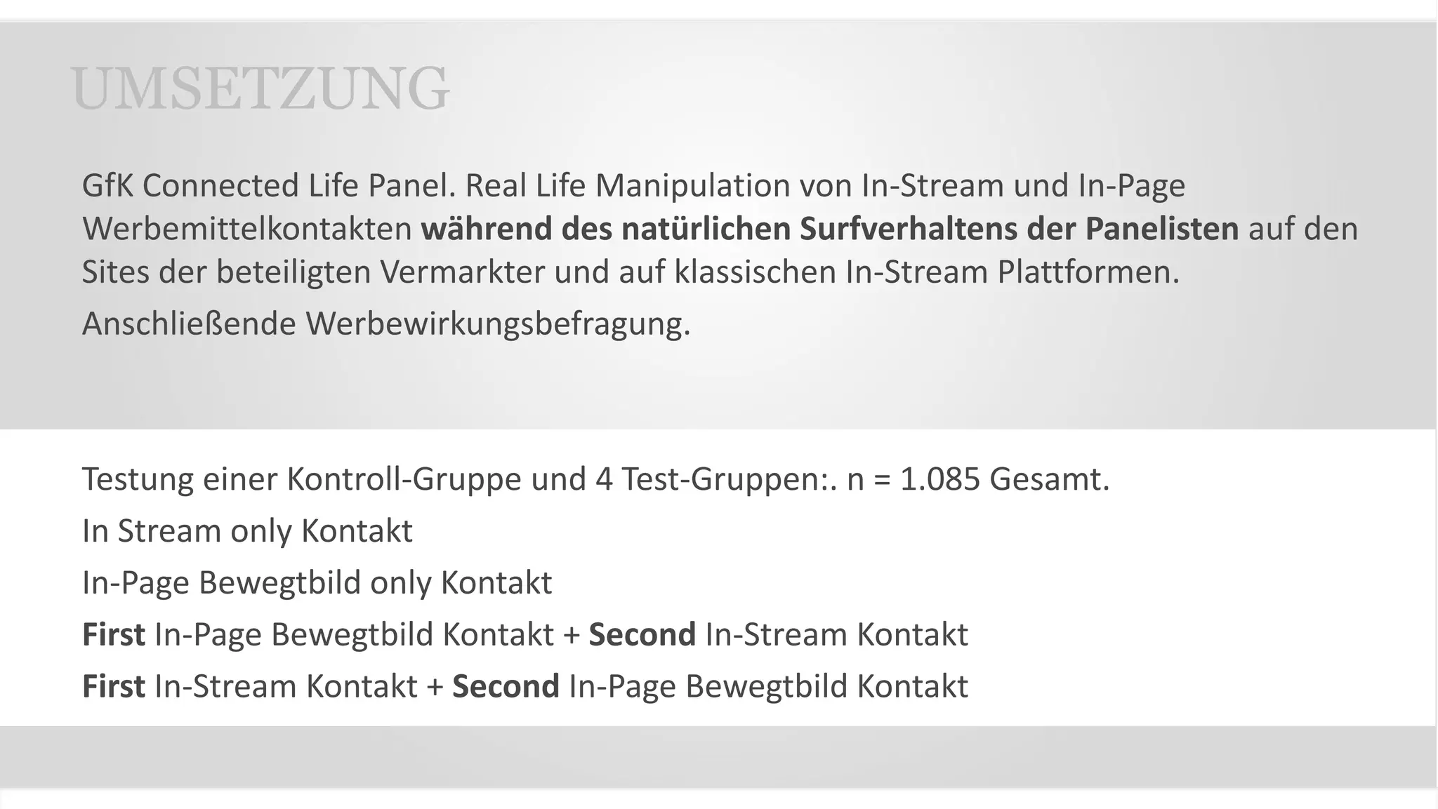 GfK Connected Life Panel. Real Life Manipulation von In-Stream und In-Page
Werbemittelkontakten während des natürlichen Surfverhaltens der Panelisten auf den
Sites der beteiligten Vermarkter und auf klassischen In-Stream Plattformen.
Anschließende Werbewirkungsbefragung.
Testung einer Kontroll-Gruppe und 4 Test-Gruppen:. n = 1.085 Gesamt.
In Stream only Kontakt
In-Page Bewegtbild only Kontakt
First In-Page Bewegtbild Kontakt + Second In-Stream Kontakt
First In-Stream Kontakt + Second In-Page Bewegtbild Kontakt
UMSETZUNG
 