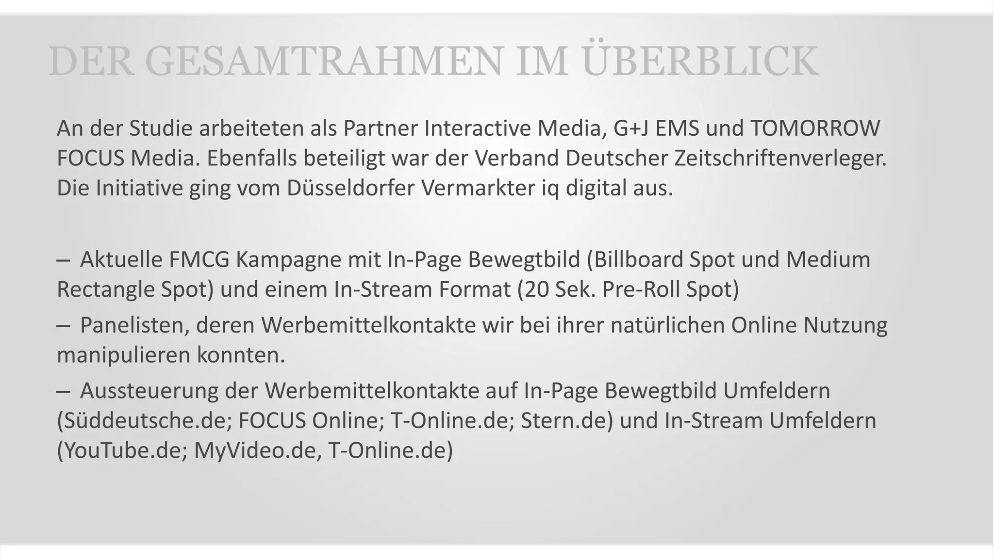 An der Studie arbeiteten als Partner Interactive Media, G+J EMS und TOMORROW
FOCUS Media. Ebenfalls beteiligt war der Verband Deutscher Zeitschriftenverleger.
Die Initiative ging vom Düsseldorfer Vermarkter iq digital aus.
– Aktuelle FMCG Kampagne mit In-Page Bewegtbild (Billboard Spot und Medium
Rectangle Spot) und einem In-Stream Format (20 Sek. Pre-Roll Spot)
– Panelisten, deren Werbemittelkontakte wir bei ihrer natürlichen Online Nutzung
manipulieren konnten.
– Aussteuerung der Werbemittelkontakte auf In-Page Bewegtbild Umfeldern
(Süddeutsche.de; FOCUS Online; T-Online.de; Stern.de) und In-Stream Umfeldern
(YouTube.de; MyVideo.de, T-Online.de)
DER GESAMTRAHMEN IM ÜBERBLICK
 