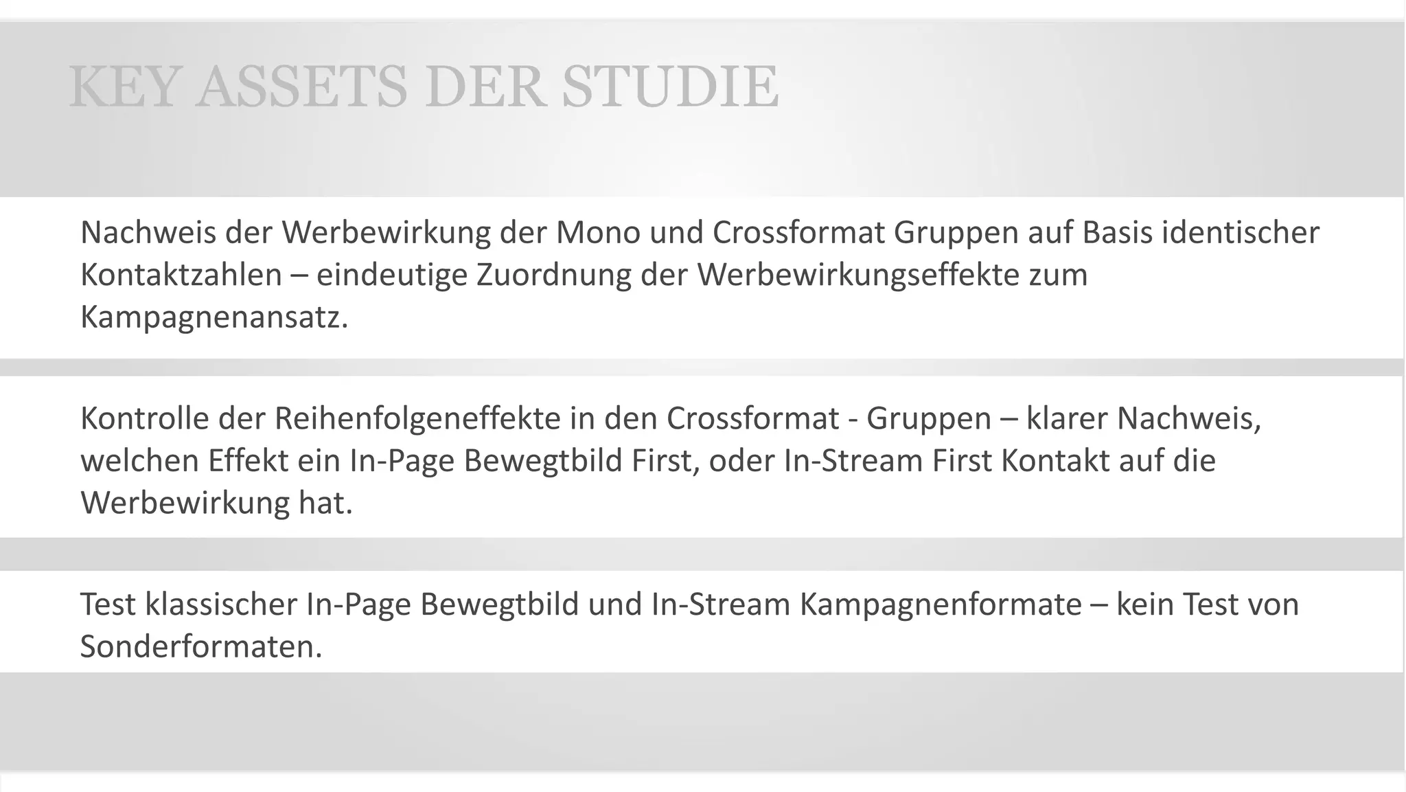 Nachweis der Werbewirkung der Mono und Crossformat Gruppen auf Basis identischer
Kontaktzahlen – eindeutige Zuordnung der Werbewirkungseffekte zum
Kampagnenansatz.
Kontrolle der Reihenfolgeneffekte in den Crossformat - Gruppen – klarer Nachweis,
welchen Effekt ein In-Page Bewegtbild First, oder In-Stream First Kontakt auf die
Werbewirkung hat.
Test klassischer In-Page Bewegtbild und In-Stream Kampagnenformate – kein Test von
Sonderformaten.
KEY ASSETS DER STUDIE
 