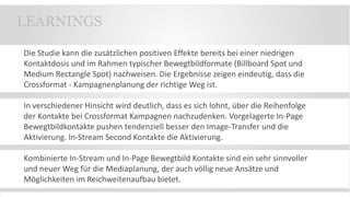 Die Studie kann die zusätzlichen positiven Effekte bereits bei einer niedrigen
Kontaktdosis und im Rahmen typischer Bewegtbildformate (Billboard Spot und
Medium Rectangle Spot) nachweisen. Die Ergebnisse zeigen eindeutig, dass die
Crossformat - Kampagnenplanung der richtige Weg ist.
In verschiedener Hinsicht wird deutlich, dass es sich lohnt, über die Reihenfolge
der Kontakte bei Crossformat Kampagnen nachzudenken. Vorgelagerte In-Page
Bewegtbildkontakte pushen tendenziell besser den Image-Transfer und die
Aktivierung. In-Stream Second Kontakte die Aktivierung.
Kombinierte In-Stream und In-Page Bewegtbild Kontakte sind ein sehr sinnvoller
und neuer Weg für die Mediaplanung, der auch völlig neue Ansätze und
Möglichkeiten im Reichweitenaufbau bietet.
LEARNINGS
 