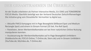 An der Studie arbeiteten als Partner Interactive Media, G+J EMS und TOMORROW
FOCUS Media. Ebenfalls beteiligt war der Verband Deutscher Zeitschriftenverleger.
Die Initiative ging vom Düsseldorfer Vermarkter iq digital aus.
– Aktuelle FMCG Kampagne mit In-Page Bewegtbild (Billboard Spot und Medium
Rectangle Spot) und einem In-Stream Format (20 Sek. Pre-Roll Spot)
– Panelisten, deren Werbemittelkontakte wir bei ihrer natürlichen Online Nutzung
manipulieren konnten.
– Aussteuerung der Werbemittelkontakte auf In-Page Bewegtbild Umfeldern
(Süddeutsche.de; FOCUS Online; T-Online.de; Stern.de) und In-Stream Umfeldern
(YouTube.de; MyVideo.de, T-Online.de)
DER GESAMTRAHMEN IM ÜBERBLICK
 