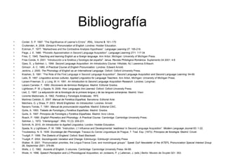 Bibliografía
• Corder, S. P. 1997. “The Significance of Learner’s Errors”. IRAL, Volume 5: 161–170
• Cruttenden, A. 2008. Gimson’s Pronunciation of English. Londres: Hodder Education.
• Eckman, F. 1977. “Markedness and the Contrastive Analysis Hypothesis”. Language Learning 27: 195-216.
• Flege, J. E. 1980. “Phonetic Approximation in Second Language Acquisition”. Language Learning 27/1: 117-34.
• Fries, C. 1945. Teaching and learning English as a foreign language. Ann Arbor, Michigan: University of Michigan Press.
• Frías Conde, X. 2001. “Introducción a la fonética y fonología del español”. Ianua. Revista Philologica Románica. Suplemento 04 2001: 4-8
• Gass, S., y Selinker, L. 1994. Second Language Acquisition: An Introductory Course. Hillsdale, NJ: Lawrence Erlbaum.
• Gimson , A. C. 1980. A Practical Course of English Pronunciation. Londres: Edward Arnold.
• Jenkins, J. 2000. The Phonology of English as an International Language. Oxford: Oxford University Press.
• Krashen, S. 1981. “The Role of the First Language in Second Language Acquisition”. Second Language Acquisition and Second Language Learning: 64-69.
• Lado, R. 1957. Linguistics across cultures: Applied Linguistics for Language Teachers. Ann Arbor, Michigan: University of Michigan Press.
• Larsen-Freeman, D. y Long, M. H. 1991. An Introduction to Second Language Acquisition Research. Londres: Longman.
• Lázaro Carreter, F. 1990. Diccionario de términos filológicos. Madrid. Editorial Gredos.
• Lightbown, P. M. y Spada, N. 2006. How Languages Are Learned. Oxford: Oxford University Press.
• Lleó, C. 1997. La adquisición de la fonología de la primera lengua y de las lenguas extranjeras. Madrid: Visor.
• Llorente Maldonado, A. 1962. Fonética y Fonología Andaluzas. RFE.
• Martinez Celdrán, E. 2007. Manual de Fonética Española. Barcelona: Editorial Ariel.
• Melchers, G. y Shaw, P. 2003. World Englishes: An Introduction. Londres: Arnold.
• Navarro Tomás, T. 1991. Manual de pronunciación española. Madrid: Editorial CSIC.
• Quilis, A. 1993. Tratado de Fonología y Fonética Españolas. Madrid: Gredos.
• Quilis, A. 1997. Principios de Fonología y Fonética Españolas. Madrid: Arco Libros.
• Roach, P. 1990. English Phonetics and Phonology. A Practical Course. Cambridge: Cambridge University Press.
• Selinker, L. 1972. “Interlanguage”. IRAL 10 (3): 209-231.
• Schmitt, N. 2010. An Introduction to Applied Linguistics. London: Hodder Education.
• Spada, N. y Lightbown, P. M. 1999. “Instruction, L1 Influence and Developmental ‘readiness’ in Second Language Acquisition”. Modern Language Journal 83: 1-22.
• Troubetzkoy, N. S. 1939: Grundzüge der Phonologie. Travaux du Cercle Linguistique de Prague, 7. Trad. Esp. (1973): Principios de fonología. Madrid: Cincel.
• Trudgill, P. 1999. The Dialects of England. Oxford: Basil Blackwell.
• Trudgill, P. 2002. Sociolinguistic Variation and Change. Edimburgo: Edinburgh University Press
• Walker, R. 2001. “Pronunciation priorities, the Lingua Franca Core, and monolingual groups”. Speak Out! Newsletter of the IATEFL Pronunciation Special Interest Group
28, September 2001: 379-89.
• Wells, J. C. 1982. Accents of English. 3 volumes. Cambridge: Cambridge University Press: 64-69.
• Wode, H. 1996. Speech Perception and L2 Phonologycal Acquisition, en Jordaens, P. y Lalleman, J. (eds.) Berlin: Mouton de Gruyter:321- 353.
 
 