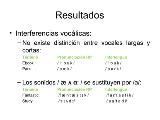• Interferencias vocálicas:
– No existe distinción entre vocales largas y
cortas:
Término Pronunciación RP Interlengua
Ebook /‘ i: b ʊ k / / ‘i b u k /
Park / p ɑ: k / / p a ɾ k /
– Los sonidos / æ ʌ ɑ: / se sustituyen por /a/:
Término Pronunciación RP Interlengua
Fantastic /f æ n‘t æ s t ɪ k / /f a n‘t a s t i k /
Study /‘s t ʌ d ɪ/ / e s ‘t a d i/
Resultados
 