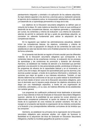 Diseño de una Programación Didáctica de Tecnología 3º E.S.O. 2011/2012
8
planteamiento integrador y orientado a la aplicación de los saberes adquiridos.
Su logro deberá capacitar a los alumnos y alumnas para su realización personal,
el ejercicio de la ciudadanía activa, la incorporación satisfactoria a la vida adulta
y el desarrollo de un aprendizaje permanente a lo largo de la vida.
Los objetivos de la Educación secundaria obligatoria se definen para el
conjunto de la etapa. En cada materia se describe el modo en que contribuye al
desarrollo de las competencias básicas, sus objetivos generales y, organizados
por cursos, los contenidos y criterios de evaluación. Los criterios de evaluación,
además de permitir la valoración del tipo y grado de aprendizaje adquirido, se
convierten en referente fundamental para valorar la adquisición de las
competencias básicas.
En la regulación que realicen las administraciones educativas, deberán
incluir las competencias básicas, los objetivos, contenidos y criterios de
evaluación, si bien la agrupación en bloques de los contenidos de cada curso
establecida en este real decreto tiene como finalidad presentar los conocimientos
de forma coherente.
En el presente real decreto se regulan el horario escolar para las diferentes
materias de la Educación secundaria obligatoria que corresponde a los
contenidos básicos de las enseñanzas mínimas, la evaluación de los procesos
de aprendizaje y las condiciones de promoción y titulación del alumnado.
Asimismo, se establecen las medidas de atención a la diversidad que permitan
garantizar una educación lo más personalizada posible, poniéndose el énfasis en
los programas de refuerzo de la capacidades básicas y en el incremento, en
cuarto curso de la etapa, del espacio de opcionalidad para que los alumnos y las
alumnas puedan escoger, a través de la oportuna información y orientación, las
opciones que mejor se ajusten a sus intereses educativos. También, el real
decreto determina las condiciones en las que se puede realizar la diversificación
del currículo desde el tercer curso de la Educación secundaria obligatoria, para
que el alumnado que lo requiera pueda alcanzar los objetivos educativos de la
etapa con una metodología específica, a través de una organización de
contenidos, actividades y, en su caso, de materias diferentes de las establecidas
con carácter general.
Los programas de cualificación profesional inicial destinados al alumnado
que no haya obtenido el título de Graduado en Educación Secundaria Obligatoria
suponen, además de la posibilidad de que quienes los cursen alcancen una
determinada competencia profesional, la opción de obtener el citado título, a
través de la superación de unos módulos de carácter voluntario. Por ello, se
recogen en el presente real decreto la organización de los módulos conducentes
a la titulación y los correspondientes referentes curriculares de los ámbitos que
los componen.
Asimismo, se establecen los principios de la organización de la Educación
secundaria obligatoria para personas adultas, con objeto de favorecer la
flexibilidad en la adquisición del título de Graduado en Educación Secundaría
Obligatoria y facilitar la movilidad geográfica de quienes la cursen.
 