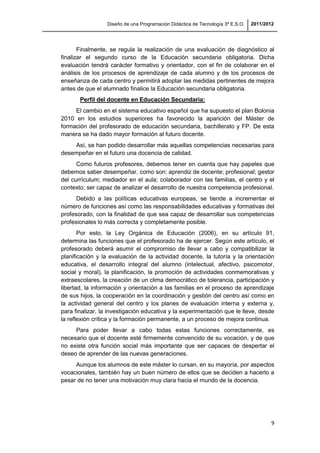 Diseño de una Programación Didáctica de Tecnología 3º E.S.O. 2011/2012
9
Finalmente, se regula la realización de una evaluación de diagnóstico al
finalizar el segundo curso de la Educación secundaria obligatoria. Dicha
evaluación tendrá carácter formativo y orientador, con el fin de colaborar en el
análisis de los procesos de aprendizaje de cada alumno y de los procesos de
enseñanza de cada centro y permitirá adoptar las medidas pertinentes de mejora
antes de que el alumnado finalice la Educación secundaria obligatoria.
Perfil del docente en Educación Secundaria:
El cambio en el sistema educativo español que ha supuesto el plan Bolonia
2010 en los estudios superiores ha favorecido la aparición del Máster de
formación del profesorado de educación secundaria, bachillerato y FP. De esta
manera se ha dado mayor formación al futuro docente.
Así, se han podido desarrollar más aquellas competencias necesarias para
desempeñar en el futuro una docencia de calidad.
Como futuros profesores, debemos tener en cuenta que hay papeles que
debemos saber desempeñar, como son: aprendiz de docente; profesional; gestor
del currículum; mediador en el aula; colaborador con las familias, el centro y el
contexto; ser capaz de analizar el desarrollo de nuestra competencia profesional.
Debido a las políticas educativas europeas, se tiende a incrementar el
número de funciones así como las responsabilidades educativas y formativas del
profesorado, con la finalidad de que sea capaz de desarrollar sus competencias
profesionales lo más correcta y completamente posible.
Por esto, la Ley Orgánica de Educación (2006), en su artículo 91,
determina las funciones que el profesorado ha de ejercer. Según este artículo, el
profesorado deberá asumir el compromiso de llevar a cabo y compatibilizar la
planificación y la evaluación de la actividad docente, la tutoría y la orientación
educativa, el desarrollo integral del alumno (intelectual, afectivo, psicomotor,
social y moral), la planificación, la promoción de actividades conmemorativas y
extraescolares, la creación de un clima democrático de tolerancia, participación y
libertad, la información y orientación a las familias en el proceso de aprendizaje
de sus hijos, la cooperación en la coordinación y gestión del centro así como en
la actividad general del centro y los planes de evaluación interna y externa y,
para finalizar, la investigación educativa y la experimentación que le lleve, desde
la reflexión crítica y la formación permanente, a un proceso de mejora continua.
Para poder llevar a cabo todas estas funciones correctamente, es
necesario que el docente esté firmemente convencido de su vocación, y de que
no existe otra función social más importante que ser capaces de despertar el
deseo de aprender de las nuevas generaciones.
Aunque los alumnos de este máster lo cursan, en su mayoría, por aspectos
vocacionales, también hay un buen número de ellos que se deciden a hacerlo a
pesar de no tener una motivación muy clara hacia el mundo de la docencia.
 