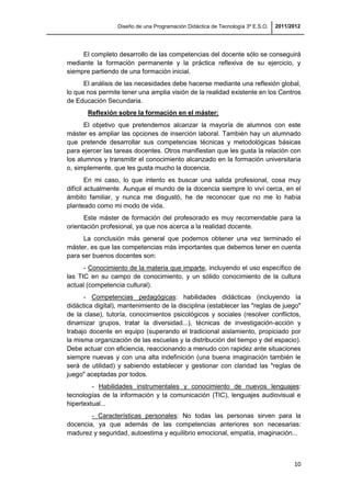 Diseño de una Programación Didáctica de Tecnología 3º E.S.O. 2011/2012
10
El completo desarrollo de las competencias del docente sólo se conseguirá
mediante la formación permanente y la práctica reflexiva de su ejercicio, y
siempre partiendo de una formación inicial.
El análisis de las necesidades debe hacerse mediante una reflexión global,
lo que nos permite tener una amplia visión de la realidad existente en los Centros
de Educación Secundaria.
Reflexión sobre la formación en el máster:
El objetivo que pretendemos alcanzar la mayoría de alumnos con este
máster es ampliar las opciones de inserción laboral. También hay un alumnado
que pretende desarrollar sus competencias técnicas y metodológicas básicas
para ejercer las tareas docentes. Otros manifiestan que les gusta la relación con
los alumnos y transmitir el conocimiento alcanzado en la formación universitaria
o, simplemente, que les gusta mucho la docencia.
En mi caso, lo que intento es buscar una salida profesional, cosa muy
difícil actualmente. Aunque el mundo de la docencia siempre lo viví cerca, en el
ámbito familiar, y nunca me disgustó, he de reconocer que no me lo había
planteado como mi modo de vida.
Este máster de formación del profesorado es muy recomendable para la
orientación profesional, ya que nos acerca a la realidad docente.
La conclusión más general que podemos obtener una vez terminado el
máster, es que las competencias más importantes que debemos tener en cuenta
para ser buenos docentes son:
- Conocimiento de la materia que imparte, incluyendo el uso específico de
las TIC en su campo de conocimiento, y un sólido conocimiento de la cultura
actual (competencia cultural).
- Competencias pedagógicas: habilidades didácticas (incluyendo la
didáctica digital), mantenimiento de la disciplina (establecer las "reglas de juego"
de la clase), tutoría, conocimientos psicológicos y sociales (resolver conflictos,
dinamizar grupos, tratar la diversidad...), técnicas de investigación-acción y
trabajo docente en equipo (superando el tradicional aislamiento, propiciado por
la misma organización de las escuelas y la distribución del tiempo y del espacio).
Debe actuar con eficiencia, reaccionando a menudo con rapidez ante situaciones
siempre nuevas y con una alta indefinición (una buena imaginación también le
será de utilidad) y sabiendo establecer y gestionar con claridad las "reglas de
juego" aceptadas por todos.
- Habilidades instrumentales y conocimiento de nuevos lenguajes:
tecnologías de la información y la comunicación (TIC), lenguajes audiovisual e
hipertextual...
- Características personales: No todas las personas sirven para la
docencia, ya que además de las competencias anteriores son necesarias:
madurez y seguridad, autoestima y equilibrio emocional, empatía, imaginación...
 
