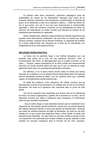 Diseño de una Programación Didáctica de Tecnología 3º E.S.O. 2011/2012
11
El profesor debe tener entusiasmo, optimismo pedagógico (ante las
posibilidades de mejora de los estudiantes), liderazgo (que nazca de su
actuación abriendo horizontes a los estudiantes y representando la voluntad del
grupo, de su dedicación y trato, de su ejemplo y valores...). Debe dar afecto (no
por lo que hacen, sino por lo que son) que proporcionará la imprescindible
seguridad, y debe dar confianza (creyendo en las posibilidades de todos sus
alumnos; las expectativas se suelen cumplir) que reforzará el impulso de los
estudiantes para demostrar su capacidad.
Estas competencias, deberían proporcionarlas los estudios específicos que
preparan para este ejercicio profesional. Hay que tener en cuenta que, según
diversos estudios, después de los factores familiares, la capacidad del profesor
es el factor determinante más influyente en el éxito de los estudiantes, con
independencia de su nivel socioeconómico.
REFLEXIÓN TEORÍA-PRÁCTICA:
La teoría nos ha permitido llegar a los Centros Educativos con una
pequeña idea previa de lo que allí nos podíamos encontrar, como el
funcionamiento del centro, la heterogeneidad que te puedes encontrar en las
aulas……Aunque, nuestra participación en el centro queda casi exclusivamente
reducida a la acción docente dentro del aula, por lo que no tenemos la visión
global del centro como una sociedad de participación educativa.
En definitiva, ni en la teoría hemos tocado todos los temas que hemos
conocido en la práctica; ni en la práctica hemos desarrollado todos los aspectos
teóricos estudiados durante el máster. Aun así, podemos decir que, a grandes
rasgos, se complementan ambas experiencias.
El papel del prácticum como asignatura del máster creemos que es
esencial para conocer el funcionamiento y la realidad que se vive en los Centros
Educativos. Sin duda es la signatura más importante bajo un punto de vista
global.
Uno de los aspectos más importantes que hemos visto es la importancia
de tener una buena organización y gestión de la actividad en el aula y de los
diferentes recursos que utiliza el profesor/a para conseguirlo. A continuación
citaré los que considero importantes:
- Que el centro tenga un aula destinada siempre para la impartición de la
asignatura de Tecnologías resulta beneficioso, puesto que nos permite disponer
del material necesario siempre a mano para apoyar las explicaciones. Supongo
que todos los institutos disponen de taller de tecnología, por tanto es una gran
ventaja con la que cuenta esta asignatura frente a otras donde no existe aula
específica para impartirlas. En este centro en concreto, el taller es amplio y tiene
una disposición muy adecuada para realizar trabajos en grupo, además el aula
contiene los recursos necesarios para el fomento de las TICs: proyector,
 