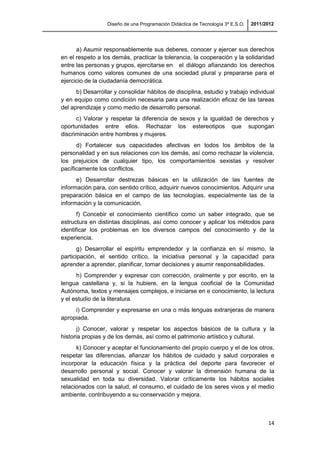 Diseño de una Programación Didáctica de Tecnología 3º E.S.O. 2011/2012
14
a) Asumir responsablemente sus deberes, conocer y ejercer sus derechos
en el respeto a los demás, practicar la tolerancia, la cooperación y la solidaridad
entre las personas y grupos, ejercitarse en el diálogo afianzando los derechos
humanos como valores comunes de una sociedad plural y prepararse para el
ejercicio de la ciudadanía democrática.
b) Desarrollar y consolidar hábitos de disciplina, estudio y trabajo individual
y en equipo como condición necesaria para una realización eficaz de las tareas
del aprendizaje y como medio de desarrollo personal.
c) Valorar y respetar la diferencia de sexos y la igualdad de derechos y
oportunidades entre ellos. Rechazar los estereotipos que supongan
discriminación entre hombres y mujeres.
d) Fortalecer sus capacidades afectivas en todos los ámbitos de la
personalidad y en sus relaciones con los demás, así como rechazar la violencia,
los prejuicios de cualquier tipo, los comportamientos sexistas y resolver
pacíficamente los conflictos.
e) Desarrollar destrezas básicas en la utilización de las fuentes de
información para, con sentido crítico, adquirir nuevos conocimientos. Adquirir una
preparación básica en el campo de las tecnologías, especialmente las de la
información y la comunicación.
f) Concebir el conocimiento científico como un saber integrado, que se
estructura en distintas disciplinas, así como conocer y aplicar los métodos para
identificar los problemas en los diversos campos del conocimiento y de la
experiencia.
g) Desarrollar el espíritu emprendedor y la confianza en sí mismo, la
participación, el sentido crítico, la iniciativa personal y la capacidad para
aprender a aprender, planificar, tomar decisiones y asumir responsabilidades.
h) Comprender y expresar con corrección, oralmente y por escrito, en la
lengua castellana y, si la hubiere, en la lengua cooficial de la Comunidad
Autónoma, textos y mensajes complejos, e iniciarse en e conocimiento, la lectura
y el estudio de la literatura.
i) Comprender y expresarse en una o más lenguas extranjeras de manera
apropiada.
j) Conocer, valorar y respetar los aspectos básicos de la cultura y la
historia propias y de los demás, así como el patrimonio artístico y cultural.
k) Conocer y aceptar el funcionamiento del propio cuerpo y el de los otros,
respetar las diferencias, afianzar los hábitos de cuidado y salud corporales e
incorporar la educación física y la práctica del deporte para favorecer el
desarrollo personal y social. Conocer y valorar la dimensión humana de la
sexualidad en toda su diversidad. Valorar críticamente los hábitos sociales
relacionados con la salud, el consumo, el cuidado de los seres vivos y el medio
ambiente, contribuyendo a su conservación y mejora.
 