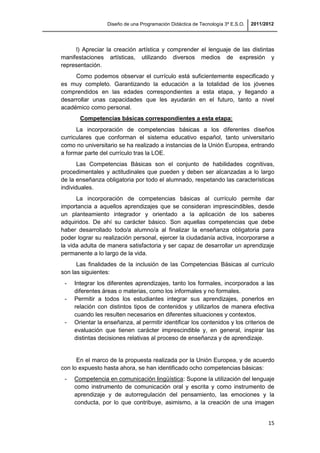 Diseño de una Programación Didáctica de Tecnología 3º E.S.O. 2011/2012
15
l) Apreciar la creación artística y comprender el lenguaje de las distintas
manifestaciones artísticas, utilizando diversos medios de expresión y
representación.
Como podemos observar el currículo está suficientemente especificado y
es muy completo. Garantizando la educación a la totalidad de los jóvenes
comprendidos en las edades correspondientes a esta etapa, y llegando a
desarrollar unas capacidades que les ayudarán en el futuro, tanto a nivel
académico como personal.
Competencias básicas correspondientes a esta etapa:
La incorporación de competencias básicas a los diferentes diseños
curriculares que conforman el sistema educativo español, tanto universitario
como no universitario se ha realizado a instancias de la Unión Europea, entrando
a formar parte del currículo tras la LOE.
Las Competencias Básicas son el conjunto de habilidades cognitivas,
procedimentales y actitudinales que pueden y deben ser alcanzadas a lo largo
de la enseñanza obligatoria por todo el alumnado, respetando las características
individuales.
La incorporación de competencias básicas al currículo permite dar
importancia a aquellos aprendizajes que se consideran imprescindibles, desde
un planteamiento integrador y orientado a la aplicación de los saberes
adquiridos. De ahí su carácter básico. Son aquellas competencias que debe
haber desarrollado todo/a alumno/a al finalizar la enseñanza obligatoria para
poder lograr su realización personal, ejercer la ciudadanía activa, incorporarse a
la vida adulta de manera satisfactoria y ser capaz de desarrollar un aprendizaje
permanente a lo largo de la vida.
Las finalidades de la inclusión de las Competencias Básicas al currículo
son las siguientes:
- Integrar los diferentes aprendizajes, tanto los formales, incorporados a las
diferentes áreas o materias, como los informales y no formales.
- Permitir a todos los estudiantes integrar sus aprendizajes, ponerlos en
relación con distintos tipos de contenidos y utilizarlos de manera efectiva
cuando les resulten necesarios en diferentes situaciones y contextos.
- Orientar la enseñanza, al permitir identificar los contenidos y los criterios de
evaluación que tienen carácter imprescindible y, en general, inspirar las
distintas decisiones relativas al proceso de enseñanza y de aprendizaje.
En el marco de la propuesta realizada por la Unión Europea, y de acuerdo
con lo expuesto hasta ahora, se han identificado ocho competencias básicas:
- Competencia en comunicación lingüística: Supone la utilización del lenguaje
como instrumento de comunicación oral y escrita y como instrumento de
aprendizaje y de autorregulación del pensamiento, las emociones y la
conducta, por lo que contribuye, asimismo, a la creación de una imagen
 