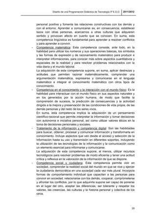 Diseño de una Programación Didáctica de Tecnología 3º E.S.O. 2011/2012
16
personal positiva y fomenta las relaciones constructivas con los demás y
con el entorno. Aprender a comunicarse es, en consecuencia, establecer
lazos con otras personas, acercarnos a otras culturas que adquieren
sentido y provocan afecto en cuanto que se conocen. En suma, esta
competencia lingüística es fundamental para aprender a resolver conflictos
y para aprender a convivir.
- Competencia matemática: Esta competencia consiste, ante todo, en la
habilidad para utilizar los números y sus operaciones básicas, los símbolos
y las formas de expresión y de razonamiento matemático para producir e
interpretar informaciones, para conocer más sobre aspectos cuantitativos y
espaciales de la realidad y para resolver problemas relacionados con la
vida diaria y el mundo laboral.
La adquisición de esta competencia supone, en suma, aplicar destrezas y
actitudes que permiten razonar matemáticamente, comprender una
argumentación matemática, expresarse y comunicarse en el lenguaje
matemático e integrar el conocimiento matemático con otros tipos de
conocimiento.
- Competencia en el conocimiento y la interacción con el mundo físico: Es la
habilidad para interactuar con el mundo físico en sus aspectos naturales y
en los generados por la acción humana, de modo que facilite la
comprensión de sucesos, la predicción de consecuencias y la actividad
dirigida a la mejora y preservación de las condiciones de vida propia, de las
demás personas y del resto de los seres vivos.
En suma, esta competencia implica la adquisición de un pensamiento
científico-racional que permite interpretar la información y tomar decisiones
con autonomía e iniciativa personal, así como utilizar valores éticos en la
toma de decisiones personales y sociales.
- Tratamiento de la información y competencia digital: Son las habilidades
para buscar, obtener, procesar y comunicar información y transformarla en
conocimiento. Incluye aspectos que van desde el acceso y selección de la
información hasta su uso y transmisión en diferentes soportes, incluyendo
la utilización de las tecnologías de la información y la comunicación como
un elemento esencial para informarse y comunicarse.
La adquisición de esta competencia supone, al menos, utilizar recursos
tecnológicos para resolver problemas de modo eficiente y tener una actitud
crítica y reflexiva en la valoración de la información de que se dispone.
- Competencia social y ciudadana: Esta competencia permite vivir en
sociedad, comprender la realidad social del mundo en que se vive y ejercer
la ciudadanía democrática en una sociedad cada vez más plural. Incorpora
formas de comportamiento individual que capacitan a las personas para
convivir en sociedad, relacionarse con los demás, cooperar, comprometerse
y afrontar los conflictos, por lo que adquirirla supone ser capaz de ponerse
en el lugar del otro, aceptar las diferencias, ser tolerante y respetar los
valores, las creencias, las culturas y la historia personal y colectiva de los
otros.
 