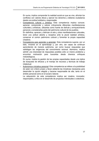 Diseño de una Programación Didáctica de Tecnología 3º E.S.O. 2011/2012
17
En suma, implica comprender la realidad social en que se vive, afrontar los
conflictos con valores éticos y ejercer los derechos y deberes ciudadanos
desde una actitud solidaria y responsable.
- Competencia cultural y artística: Esta competencia implica conocer,
apreciar, comprender y valorar críticamente diferentes manifestaciones
culturales y artísticas, utilizarlas como fuente de disfrute y enriquecimiento
personal y considerarlas parte del patrimonio cultural de los pueblos.
En definitiva, apreciar y disfrutar el arte y otras manifestaciones culturales,
tener una actitud abierta y receptiva ante la plural realidad artística,
conservar el común patrimonio cultural y fomentar la propia capacidad
creadora.
- Competencia para aprender a aprender: Esta competencia supone, por un
lado, iniciarse en el aprendizaje y, por otro, ser capaz de continuar
aprendiendo de manera autónoma, así como buscar respuestas que
satisfagan las exigencias del conocimiento racional. Asimismo, implica
admitir una diversidad de respuestas posibles ante un mismo problema y
encontrar motivación para buscarlas desde diversos enfoques
metodológicos.
En suma, implica la gestión de las propias capacidades desde una óptica
de búsqueda de eficacia y el manejo de recursos y técnicas de trabajo
intelectual.
- Autonomía e iniciativa personal: Esta competencia se refiere a la posibilidad
de optar con criterio propio y llevar adelante las iniciativas necesarias para
desarrollar la opción elegida y hacerse responsable de ella, tanto en el
ámbito personal como en el social o laboral.
La adquisición de esta competencia implica ser creativo, innovador,
responsable y crítico en el desarrollo de proyectos individuales o colectivos.
 