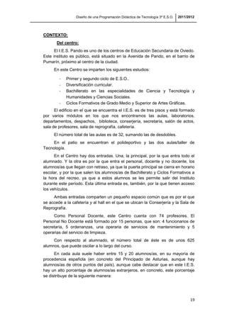 Diseño de una Programación Didáctica de Tecnología 3º E.S.O. 2011/2012
19
CONTEXTO:
Del centro:
El I.E.S. Pando es uno de los centros de Educación Secundaria de Oviedo.
Este instituto es público, está situado en la Avenida de Pando, en el barrio de
Pumarín, próximo al centro de la ciudad.
En este Centro se imparten los siguientes estudios:
- Primer y segundo ciclo de E.S.O..
- Diversificación curricular.
- Bachillerato en las especialidades de Ciencia y Tecnología y
Humanidades y Ciencias Sociales.
- Ciclos Formativos de Grado Medio y Superior de Artes Gráficas.
El edificio en el que se encuentra el I.E.S. es de tres pisos y está formado
por varios módulos en los que nos encontramos las aulas, laboratorios,
departamentos, despachos, biblioteca, conserjería, secretaría, salón de actos,
sala de profesores, sala de reprografía, cafetería.
El número total de las aulas es de 32, sumando las de desdobles.
En el patio se encuentran el polideportivo y las dos aulas/taller de
Tecnología.
En el Centro hay dos entradas. Una, la principal, por la que entra todo el
alumnado. Y la otra es por la que entra el personal, docente y no docente, los
alumnos/as que llegan con retraso, ya que la puerta principal se cierra en horario
escolar, y por la que salen los alumnos/as de Bachillerato y Ciclos Formativos a
la hora del recreo, ya que a estos alumnos se les permite salir del Instituto
durante este período. Esta última entrada es, también, por la que tienen acceso
los vehículos.
Ambas entradas comparten un pequeño espacio común que es por el que
se accede a la cafetería y al hall en el que se ubican la Conserjería y la Sala de
Reprografía.
Como Personal Docente, este Centro cuenta con 74 profesores. El
Personal No Docente está formado por 15 personas, que son: 4 funcionarios de
secretaría, 5 ordenanzas, una operaria de servicios de mantenimiento y 5
operarias del servicio de limpieza.
Con respecto al alumnado, el número total de éste es de unos 625
alumnos, que puede oscilar a lo largo del curso.
En cada aula suele haber entre 15 y 20 alumnos/as, en su mayoría de
procedencia española (en concreto del Principado de Asturias, aunque hay
alumnos/as de otros puntos del país), aunque cabe destacar que en este I.E.S.
hay un alto porcentaje de alumnos/as extranjeros, en concreto, este porcentaje
se distribuye de la siguiente manera:
 