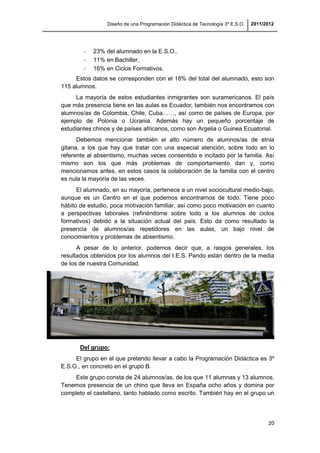 Diseño de una Programación Didáctica de Tecnología 3º E.S.O. 2011/2012
20
- 23% del alumnado en la E.S.O..
- 11% en Bachiller.
- 16% en Ciclos Formativos.
Estos datos se corresponden con el 18% del total del alumnado, esto son
115 alumnos.
La mayoría de estos estudiantes inmigrantes son suramericanos. El país
que más presencia tiene en las aulas es Ecuador, también nos encontramos con
alumnos/as de Colombia, Chile, Cuba……, así como de países de Europa, por
ejemplo de Polonia o Ucrania. Además hay un pequeño porcentaje de
estudiantes chinos y de países africanos, como son Argelia o Guinea Ecuatorial.
Debemos mencionar también el alto número de alumnos/as de etnia
gitana, a los que hay que tratar con una especial atención, sobre todo en lo
referente al absentismo, muchas veces consentido e incitado por la familia. Así
mismo son los que más problemas de comportamiento dan y, como
mencionamos antes, en estos casos la colaboración de la familia con el centro
es nula la mayoría de las veces.
El alumnado, en su mayoría, pertenece a un nivel sociocultural medio-bajo,
aunque es un Centro en el que podemos encontrarnos de todo. Tiene poco
hábito de estudio, poca motivación familiar, así como poco motivación en cuanto
a perspectivas laborales (refiriéndome sobre todo a los alumnos de ciclos
formativos) debido a la situación actual del país. Esto da como resultado la
presencia de alumnos/as repetidores en las aulas, un bajo nivel de
conocimientos y problemas de absentismo.
A pesar de lo anterior, podemos decir que, a rasgos generales, los
resultados obtenidos por los alumnos del I.E.S. Pando están dentro de la media
de los de nuestra Comunidad.
Del grupo:
El grupo en el que pretendo llevar a cabo la Programación Didáctica es 3º
E.S.O., en concreto en el grupo B.
Este grupo consta de 24 alumnos/as, de los que 11 alumnas y 13 alumnos.
Tenemos presencia de un chino que lleva en España ocho años y domina por
completo el castellano, tanto hablado como escrito. También hay en el grupo un
 