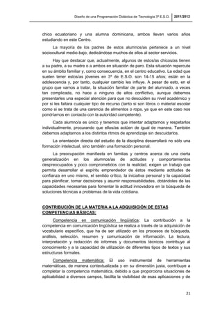 Diseño de una Programación Didáctica de Tecnología 3º E.S.O. 2011/2012
21
chico ecuatoriano y una alumna dominicana, ambos llevan varios años
estudiando en este Centro.
La mayoría de los padres de estos alumnos/as pertenece a un nivel
sociocultural medio-bajo, dedicándose muchos de ellos al sector servicios.
Hay que destacar que, actualmente, algunos de estos/as chicos/as tienen
a su padre, a su madre o a ambos en situación de paro. Esta situación repercute
en su ámbito familiar y, como consecuencia, en el centro educativo. La edad que
suelen tener estos/as jóvenes en 3º de E.S.O. son 14-15 años; están en la
adolescencia y, por tanto, cualquier cambio les influye. A pesar de esto, en el
grupo que vamos a tratar, la situación familiar de parte del alumnado, a veces
tan complicada, no hace a ninguno de ellos conflictivo, aunque debemos
presentarles una especial atención para que no descuiden su nivel académico y
por si les faltara cualquier tipo de recurso (tanto si son libros o material escolar
como si se trata de una carencia de alimentos o ropa, ya que en este caso nos
pondríamos en contacto con la autoridad competente).
Cada alumno/a es único y tenemos que intentar adaptarnos y respetarlos
individualmente, procurando que ellos/as actúen de igual de manera. También
debemos adaptarnos a los distintos ritmos de aprendizaje sin descuidarlos.
La orientación directa del estudio de la disciplina desarrollará no sólo una
formación intelectual, sino también una formación personal.
La preocupación manifiesta en familias y centros acerca de una cierta
generalización en los alumnos/as de actitudes y comportamientos
despreocupados y poco comprometidos con la realidad, exigen un trabajo que
permita desarrollar el espíritu emprendedor de éstos mediante actitudes de
confianza en uno mismo, el sentido crítico, la iniciativa personal y la capacidad
para planificar, tomar decisiones y asumir responsabilidades, dotándoles de las
capacidades necesarias para fomentar la actitud innovadora en la búsqueda de
soluciones técnicas a problemas de la vida cotidiana.
CONTRIBUCIÓN DE LA MATERIA A LA ADQUISICIÓN DE ESTAS
COMPETENCIAS BÁSICAS:
Competencia en comunicación lingüística: La contribución a la
competencia en comunicación lingüística se realiza a través de la adquisición de
vocabulario específico, que ha de ser utilizado en los procesos de búsqueda,
análisis, selección, resumen y comunicación de información. La lectura,
interpretación y redacción de informes y documentos técnicos contribuye al
conocimiento y a la capacidad de utilización de diferentes tipos de textos y sus
estructuras formales.
Competencia matemática: El uso instrumental de herramientas
matemáticas, de manera contextualizada y en su dimensión justa, contribuye a
completar la competencia matemática, debido a que proporciona situaciones de
aplicabilidad a diversos campos, facilita la visibilidad de esas aplicaciones y de
 