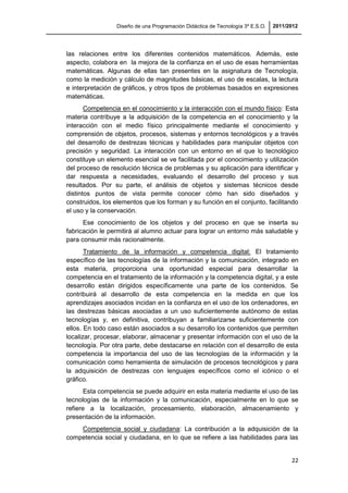 Diseño de una Programación Didáctica de Tecnología 3º E.S.O. 2011/2012
22
las relaciones entre los diferentes contenidos matemáticos. Además, este
aspecto, colabora en la mejora de la confianza en el uso de esas herramientas
matemáticas. Algunas de ellas tan presentes en la asignatura de Tecnología,
como la medición y cálculo de magnitudes básicas, el uso de escalas, la lectura
e interpretación de gráficos, y otros tipos de problemas basados en expresiones
matemáticas.
Competencia en el conocimiento y la interacción con el mundo físico: Esta
materia contribuye a la adquisición de la competencia en el conocimiento y la
interacción con el medio físico principalmente mediante el conocimiento y
comprensión de objetos, procesos, sistemas y entornos tecnológicos y a través
del desarrollo de destrezas técnicas y habilidades para manipular objetos con
precisión y seguridad. La interacción con un entorno en el que lo tecnológico
constituye un elemento esencial se ve facilitada por el conocimiento y utilización
del proceso de resolución técnica de problemas y su aplicación para identificar y
dar respuesta a necesidades, evaluando el desarrollo del proceso y sus
resultados. Por su parte, el análisis de objetos y sistemas técnicos desde
distintos puntos de vista permite conocer cómo han sido diseñados y
construidos, los elementos que los forman y su función en el conjunto, facilitando
el uso y la conservación.
Ese conocimiento de los objetos y del proceso en que se inserta su
fabricación le permitirá al alumno actuar para lograr un entorno más saludable y
para consumir más racionalmente.
Tratamiento de la información y competencia digital: El tratamiento
específico de las tecnologías de la información y la comunicación, integrado en
esta materia, proporciona una oportunidad especial para desarrollar la
competencia en el tratamiento de la información y la competencia digital, y a este
desarrollo están dirigidos específicamente una parte de los contenidos. Se
contribuirá al desarrollo de esta competencia en la medida en que los
aprendizajes asociados incidan en la confianza en el uso de los ordenadores, en
las destrezas básicas asociadas a un uso suficientemente autónomo de estas
tecnologías y, en definitiva, contribuyan a familiarizarse suficientemente con
ellos. En todo caso están asociados a su desarrollo los contenidos que permiten
localizar, procesar, elaborar, almacenar y presentar información con el uso de la
tecnología. Por otra parte, debe destacarse en relación con el desarrollo de esta
competencia la importancia del uso de las tecnologías de la información y la
comunicación como herramienta de simulación de procesos tecnológicos y para
la adquisición de destrezas con lenguajes específicos como el icónico o el
gráfico.
Esta competencia se puede adquirir en esta materia mediante el uso de las
tecnologías de la información y la comunicación, especialmente en lo que se
refiere a la localización, procesamiento, elaboración, almacenamiento y
presentación de la información.
Competencia social y ciudadana: La contribución a la adquisición de la
competencia social y ciudadana, en lo que se refiere a las habilidades para las
 