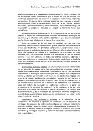 Diseño de una Programación Didáctica de Tecnología 3º E.S.O. 2011/2012
23
relaciones humanas y al conocimiento de la organización y funcionamiento de
las sociedades vendrá determinada por el modo en que se aborden los
contenidos, especialmente los asociados al proceso de resolución de problemas
tecnológicos. El alumno tiene múltiples ocasiones para expresar y discutir
adecuadamente ideas y razonamientos, escuchar a los demás, abordar
dificultades, gestionar conflictos y tomar decisiones, practicando el diálogo, la
negociación, y adoptando actitudes de respeto y tolerancia hacia sus
compañeros.
Al conocimiento de la organización y funcionamiento de las sociedades
colabora la materia de Tecnología desde el análisis del desarrollo tecnológico de
las mismas y su influencia en los cambios económicos y de organización social
que han tenido lugar a lo largo de la historia de la humanidad.
Esta competencia, en lo que tiene de habilidad para las relaciones
humanas y de conocimiento de la sociedad, puede adquirirse mediante la forma
en que se actúa frente a los problemas tecnológicos. La expresión de ideas y
razonamientos, el análisis de planteamientos diferentes a los propios, la toma de
decisiones mediante el diálogo y la negociación, la aceptación de otras
opiniones, etc., son habilidades sociales que trascienden al uso del método
científico y que son utilizadas en todos los ámbitos escolares, laborales y
personales. Asimismo, el conocimiento de la sociedad puede hacerse desde la
forma en que el desarrollo tecnológico provoca cambios económicos e influye en
los cambios sociales.
Competencia cultural y artística: La cultura del grupo social está formada
por un conjunto de rasgos, como las representaciones, creencias, reglas y
pautas de comportamiento, sistemas de preferencias y valores, del que forma
parte también la tecnología, contribuyendo, por tanto, al logro de la competencia
cultural y artística. La evolución en el diseño de los objetos tecnológicos a lo
largo de la historia, satisfaciendo necesidades y deseos del ser humano y
mejorando sus condiciones de vida, ha estado y está influenciado por la cultura y
las manifestaciones artísticas de la sociedad de pertenencia. Las diferentes
fases del método de resolución de problemas, contribuyen a poner en
funcionamiento la iniciativa, la imaginación y la creatividad a la vez que
desarrollan actitudes de valoración de la libertad de expresión, del derecho a la
diversidad cultural, y de la realización de experiencias artísticas compartidas;
permitiéndoles apreciar el papel que juegan las tecnologías en sus vidas y en la
evolución cultural y artística.
Competencia para aprender a aprender: A la adquisición de la
competencia de aprender a aprender se contribuye por el desarrollo de
estrategias de resolución de problemas tecnológicos, en particular mediante la
obtención, análisis y selección de información útil para abordar un proyecto. Por
otra parte, el estudio metódico de objetos, sistemas o entornos proporciona
habilidades y estrategias cognitivas y promueve actitudes y valores necesarios
para el aprendizaje.
 