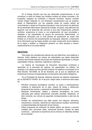 Diseño de una Programación Didáctica de Tecnología 3º E.S.O. 2011/2012
25
En el trabajo docente que hay que desarrollar programaciones, lo que
constituye un perfil de trabajo que sintetiza multitud de tareas concretas y de
propósitos cargados de contenido e intención formativa. Supone concebir
nuestro trabajo integrado en una dimensión socioeducativa que se sustenta,
desde el Departamento con las restantes áreas de nuestro ámbito de
conocimientos y desde los Proyectos Educativos como documento de definición
de los elementos deformación esencial de la Etapa. Al tiempo, esta definición del
segundo nivel de desarrollo del currículo al que esta Programación pretende
contribuir, proporciona el marco a una programación de aula concretada y
adaptada a las necesidades de grupos de alumnos/as determinados. La
experiencia demuestra que el nivel general de preparación se revela más
limitado en el dominio de procedimientos de búsqueda, selección y tratamiento
de la información que les hagan posible una mejor consecución de los objetivos
de la etapa y faciliten su integración posterior en otros estudios e incluso,
ocasionalmente en el mundo laboral.
OBJETIVOS:
Para lograr las competencias básicas hay que determinar unos objetivos a
alcanzar. Estos objetivos nos indican las capacidades que deben desarrollar
nuestros alumnos/as después del proceso de enseñanza-aprendizaje, e incluyen
capacidades motoras, cognitivas, lingüísticas y afectivas.
La materia de Tecnologías de Educación Secundaria contribuirá a
desarrollar en el alumnado los saberes, las capacidades, los hábitos, las
actitudes y los valores que les permitan alcanzar los objetivos enumerados en el
Real Decreto 1631/2006, de 29 de diciembre, por el que se establecen las
enseñanzas mínimas correspondientes a la Educación Secundaria Obligatoria.
En el Principado de Asturias, debemos alcanzar los objetivos estipulados
por su DECRETO 74/2007, de 14 de junio. Según estos, el alumno/a será capaz
de:
- Planificar proyectos tecnológicos sencillos, en grupo e individualmente,
mediante la elaboración de un plan, reparto de tareas y distribución
temporal de las mismas, y evaluando la idoneidad del resultado.
- Manipular herramientas, objetos y sistemas tecnológicos, de forma
adecuada para realizar operaciones manuales sencillas, adoptando, en
todo momento, las normas de seguridad correspondientes a este tipo de
tareas.
- Analizar las características que debe poseer una máquina, estructura,
mecanismos y circuitos, valorando las repercusiones sociales, económicas
y medioambientales del desarrollo de las mismas.
- Utilizar programas de ordenador de diseño gráfico, de cálculo y recursos
verbales para comunicar ideas, soluciones técnicas, manejo de datos
numéricos… valorando la importancia de los mismos en diferentes ámbitos
de la sociedad.
 