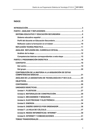 Diseño de una Programación Didáctica de Tecnología 3º E.S.O. 2011/2012
1
ÍNDICE
INTRODUCCIÓN..........................................................................................................3
PARTE I. ANÁLISIS Y REFLEXIONES........................................................................5
SISTEMA EDUCATIVO Y EDUCACIÓN SECUNDARIA: .........................................6
Sistema educativo español.................................................................................6
Perfil del docente en Educación Secundaria.....................................................9
Reflexión sobre la formación en el máster ......................................................10
REFLEXIÓN TEORÍA-PRÁCTICA..........................................................................11
ANÁLISIS REFLEXIÓN DEL CURRÍCULO OFICIAL............................................12
Análisis de la etapa ...........................................................................................12
Competencias básicas correspondientes a esta etapa ..................................15
PARTE II. PROGRAMACIÓN DIDÁCTICA. ...............................................................18
CONTEXTO ............................................................................................................19
Del centro...........................................................................................................19
Del grupo............................................................................................................20
CONTRIBUCIÓN DE LA MATERIA A LA ADQUISICIÓN DE ESTAS
COMPETENCIAS BÁSICAS ..................................................................................21
ANÁLISIS DE LA ASIGNATURA DE TECNOLOGÍA EN 3º DE E.S.O...................24
OBJETIVOS............................................................................................................25
CONTENIDOS ........................................................................................................26
UNIDADES DIDÁCTICAS.......................................................................................27
Unidad 1. PLÁSTICOS .......................................................................................27
Unidad 2. MATERIALES DE CONSTRUCCIÓN.................................................29
Unidad 3. MECANISMOS Y MÁQUINAS............................................................31
Unidad 4. ELECTRICIDAD Y ELECTRÓNICA ...................................................32
Unidad 5. ENERGÍA ...........................................................................................34
Unidad 6. DISEÑO GRÁFICO POR ORDENADOR............................................36
Unidad 7. LA HOJA DE CÁLCULO....................................................................37
Unidad 8. REDES INFORMÁTICAS: INTERNET ...............................................39
Unidad 9. INTERNET Y COMUNICACIONES ....................................................41
TEMAS TRANSVERSALES ...................................................................................43
 