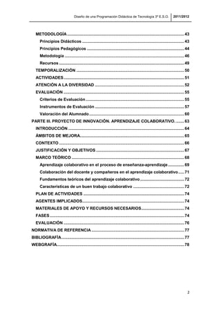 Diseño de una Programación Didáctica de Tecnología 3º E.S.O. 2011/2012
2
METODOLOGÍA.....................................................................................................43
Principios Didácticos ........................................................................................43
Principios Pedagógicos ....................................................................................44
Metodología .......................................................................................................46
Recursos ............................................................................................................49
TEMPORALIZACIÓN .............................................................................................50
ACTIVIDADES........................................................................................................51
ATENCIÓN A LA DIVERSIDAD .............................................................................52
EVALUACIÓN ........................................................................................................55
Criterios de Evaluación.....................................................................................55
Instrumentos de Evaluación .............................................................................57
Valoración del Alumnado..................................................................................60
PARTE III. PROYECTO DE INNOVACIÓN. APRENDIZAJE COLABORATIVO. .......63
INTRODUCCIÓN ....................................................................................................64
ÁMBITOS DE MEJORA..........................................................................................65
CONTEXTO ............................................................................................................66
JUSTIFICACIÓN Y OBJETIVOS ............................................................................67
MARCO TEÓRICO .................................................................................................68
Aprendizaje colaborativo en el proceso de enseñanza-aprendizaje..............69
Colaboración del docente y compañeros en el aprendizaje colaborativo.....71
Fundamentos teóricos del aprendizaje colaborativo......................................72
Características de un buen trabajo colaborativo ............................................72
PLAN DE ACTIVIDADES .......................................................................................74
AGENTES IMPLICADOS........................................................................................74
MATERIALES DE APOYO Y RECURSOS NECESARIOS.....................................74
FASES....................................................................................................................74
EVALUACIÓN ........................................................................................................76
NORMATIVA DE REFERENCIA ................................................................................77
BIBLIOGRAFÍA..........................................................................................................77
WEBGRAFÍA..............................................................................................................78
 